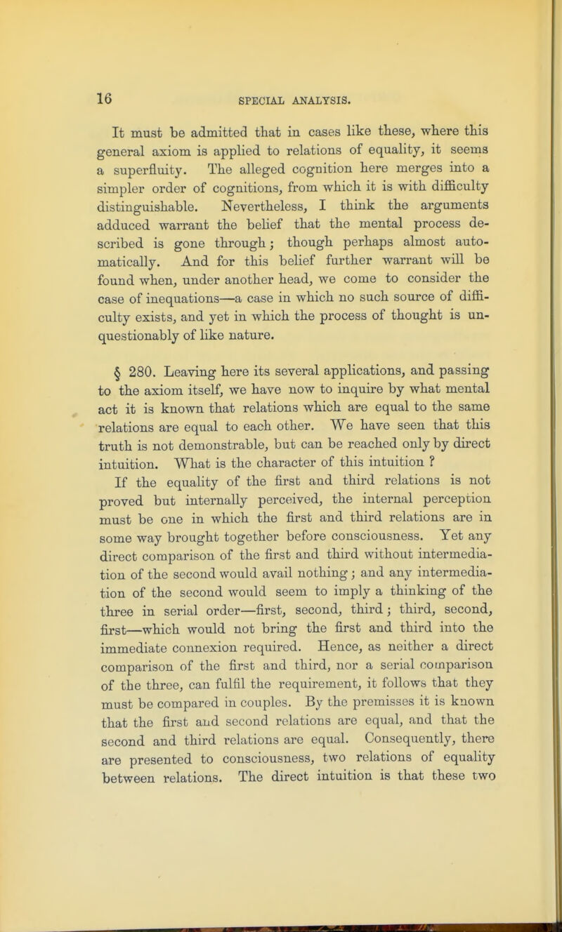 It must be admitted that in cases like these, where this general axiom is applied to relations of equality, it seems a superfluity. The alleged cognition here merges into a simpler order of cognitions, from which it is with difficulty distinguishable. Nevertheless, I think the arguments adduced warrant the belief that the mental process de- scribed is gone through; though perhaps almost auto- matically. And for this belief further warrant will be found when, under another head, we come to consider the case of inequations—a case in which no such source of diffi- culty exists, and yet in Avhich the process of thought is un- questionably of like nature. § 280. Leaving here its several applications, and passing to the axiom itself, we have now to inquire by what mental act it is known that relations which are equal to the same relations are equal to each other. We have seen that this truth is not demonstrable, but can be reached only by direct intuition. What is the character of this intuition ? If the equality of the first and third relations is not proved but internally perceived, the internal perception must be one in which the first and third relations are in some way brought together before consciousness. Yet any direct comparison of the first and third without intermedia- tion of the second would avail nothing ; and any intermedia- tion of the second would seem to imply a thinking of the three in serial order—first, second, third; third, second, first—which would not bring the first and third into the immediate connexion required. Hence, as neither a direct comparison of the first and third, nor a serial oooiparison of the three, can fulfil the requirement, it follows that they must be compared in couples. By the premisses it is known that the first and second relations are equal, and that the second and third relations are equal. Consequently, there are presented to consciousness, two relations of equality between relations. The direct intuition is that these two