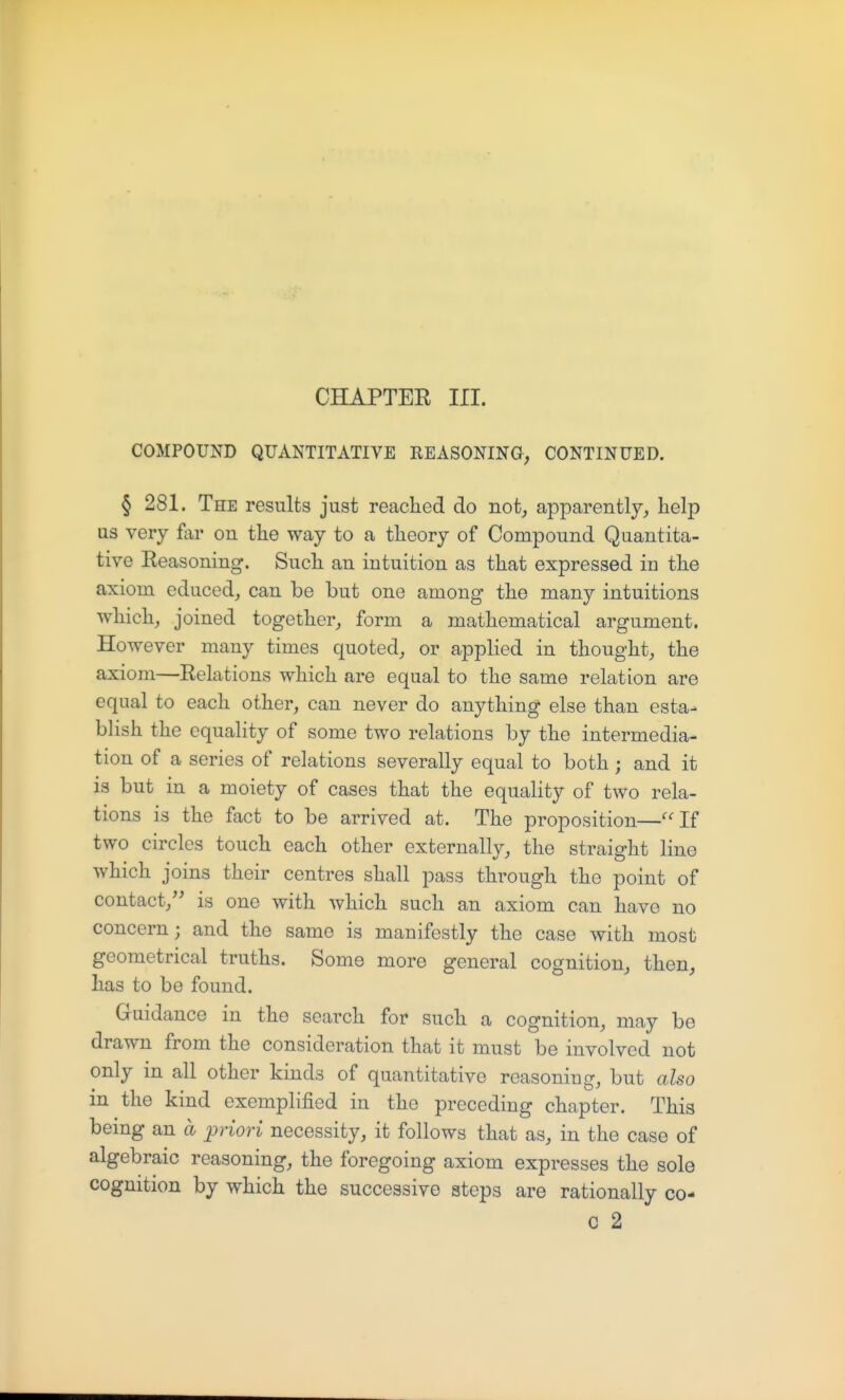CHAPTER III. COMPOUND QUANTITATIVE REASONING, CONTINUED. § 281. The results just reached do not, apparently,, help us very far on the way to a theory of Compound Quantita- tive Reasoning. Such an intuition as that expressed in the axiom educed, can be but one among the many intuitions which, joined together, form a mathematical argument. However many times quoted, or applied in thought, the axiom—Relations which are equal to the same relation are equal to each other, can never do anything else than esta- blish the equality of some two relations by the intermedia- tion of a series of relations severally equal to both; and it is but in a moiety of cases that the equality of two rela- tions is the fact to be arrived at. The proposition—''If two circles touch each other externally, the straight line which joins their centres shall pass through the point of contact, is one with which such an axiom can have no concern; and the same is manifestly the case with most geometrical truths. Some more general cognition, then, has to be found. Guidance in the search for such a cognition, may be drawn from the consideration that it must be involved not only in all other kinds of quantitative reasoning, but also in the kind exemplified in the preceding chapter. This being an a priori necessity, it follows that as, in the case of algebraic reasoning, the foregoing axiom expresses the sole cognition by which the successive steps are rationally co-
