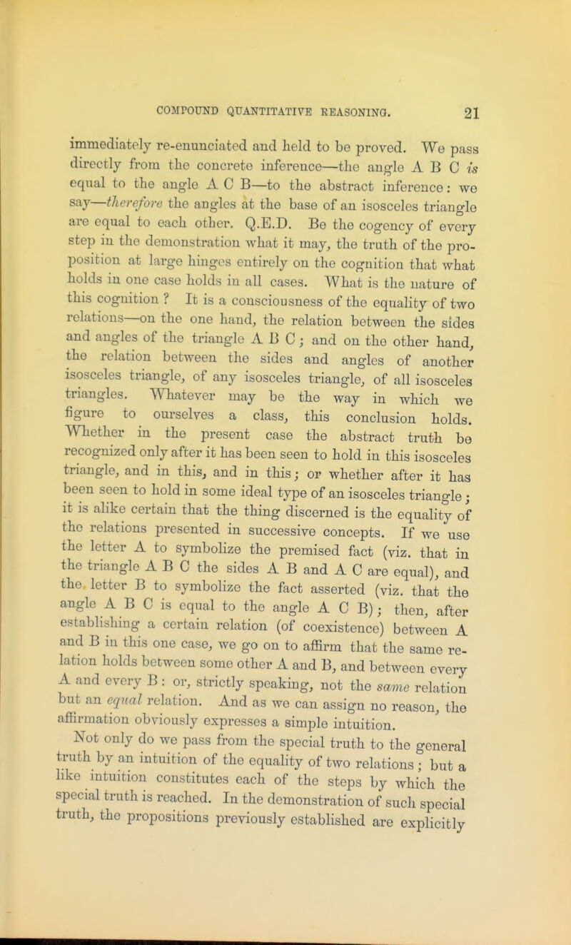 immediately re-enunciated and held to be proved. We pass directly from the concrete inference—the angle A B C is equal to the angle A C B—to the abstract inference: we say—therefore the angles at the base of an isosceles triangle are equal to each other. Q.E.D. Be the cogency of every step in the demonstration what it may, the truth of the pro- position at large hinges entirely on the cognition that what holds in one case holds in all cases. What is the nature of this cognition ? It is a consciousness of the equality of two relations—on the one hand, the relation between the sides and angles of the triangle ABC; and on the other hand, the relation between the sides and angles of another isosceles triangle, of any isosceles triangle, of all isosceles triangles. Whatever may be the way in which we figure to ourselves a class, this conclusion holds. Whether in the present case the abstract truth be recognized only after it has been seen to hold in this isosceles triangle, and in this^ and in this; or whether after it has been seen to hold in some ideal type of an isosceles triangle; it is alike certain that the thing discerned is the equality of the relations presented in successive concepts. If we use the letter A to symbolize the premised fact (viz. that in the triangle ABC the sides A B and A C are equal), and the letter B to symbolize the fact asserted (viz. that the angle A B C is equal to the angle A C B); then, after establishing a certain relation (of coexistence) between A and B in this one case, we go on to affirm that the same re- lation holds between some other A and B, and between every A and every B : or, strictly speaking, not the same relation but an equal relation. And as we can assign no reason, the affirmation obviously expresses a simple intuition. Not only do we pass from the special truth to the general truth by an intuition of the equality of two relations ; but a like mtuition constitutes each of the steps by Avhich the special truth is reached. In the demonstration of such special truth, the propositions previously established are explicitly