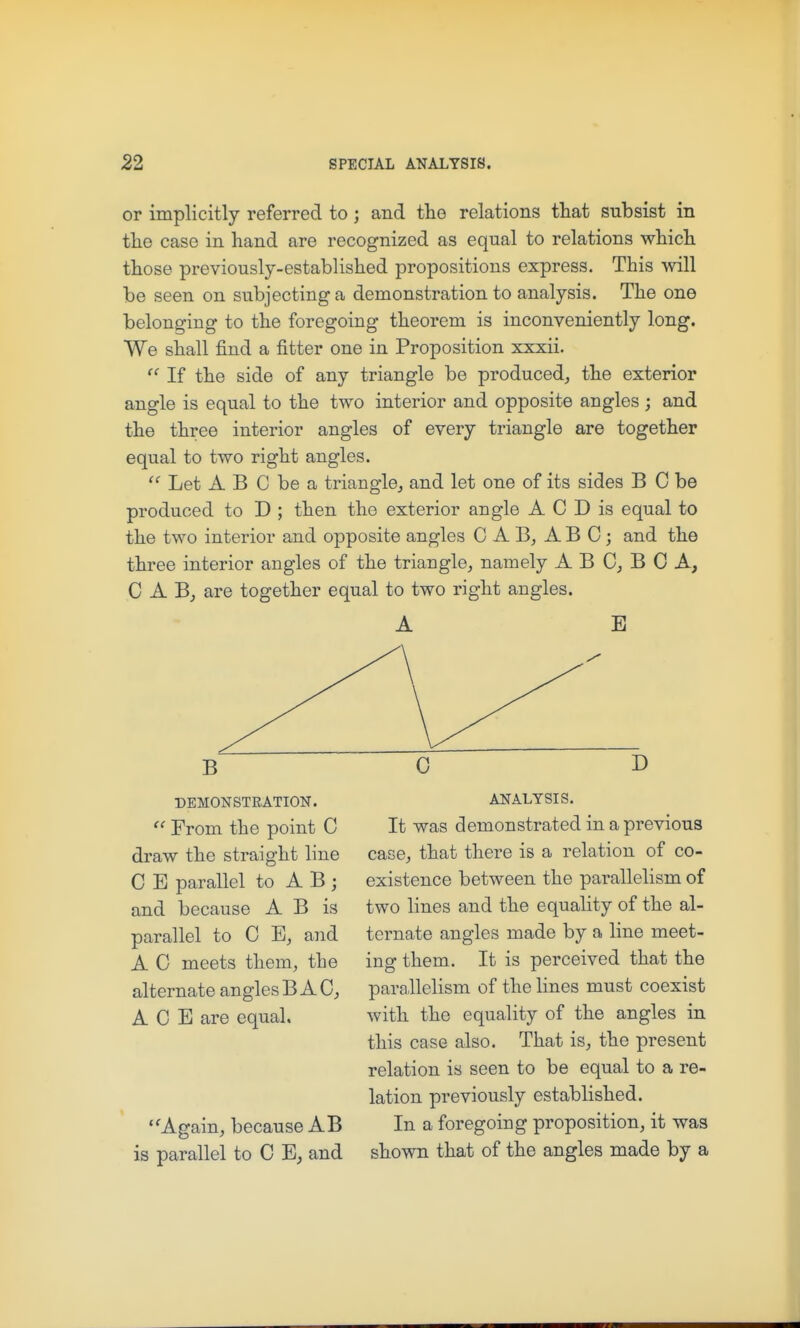 or implicitly referred to; and the relations that subsist in tlie case in hand are recognized as equal to relations which those previously-established propositions express. This will be seen on subjecting a demonstration to analysis. The one belonging to the foregoing theorem is inconveniently long. We shall find a fitter one in Proposition xxxii.  If the side of any triangle be produced,, the exterior angle is equal to the two interior and opposite angles; and the three interior angles of every triangle are together equal to two right angles.  Let A B C be a triangle^ and let one of its sides B C be produced to D ; then the exterior angle A C D is equal to the two interior and opposite angles 0 A B, ABC; and the three interior angles of the triangle, namely A B 0, B C A, CAB, are together equal to two right angles. A B DEMONSTRATION. From the point C draw the straight line C E parallel to A B ; and because A B is parallel to C and A C meets them, the alternate angles B A C, ACE are equal. ''Again, because AB is parallel to C B, and ANALYSIS. It was demonstrated in a previous case, that there is a relation of co- existence between the parallelism of two lines and the equality of the al- ternate angles made by a line meet- ing them. It is perceived that the parallelism of the lines must coexist with the equality of the angles in this case also. That is, the present relation is seen to be equal to a re- lation previously established. In a foregoing proposition, it was shown that of the angles made by a