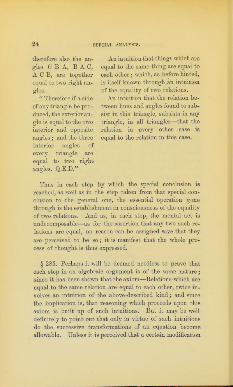 therefore also the an- gles C B A, BAG, A C Bj are together equal to two right an- gles.  Therefore if a side of any triangle be pro- duced, the exterior an- gle is equal to the two interior and opposite angles; and the three interior angles of every triangle are equal to two right angles. Q.E.D.^ An intuition that things which are equal to the same thing are equal to each other; which, as before hinted, is itself known through an intuition of the equality of two relations. An intuition that the relation be- tween lines and angles found to sub- sist in this triangle, subsists in any triangle, in all triangles—that the relation in every other case is equal to the relation in this case. Thus in each step by which the special conclusion is reached, as well as in the step taken from that special con- clusion to the general one, the essential operation gone through is the establishment in consciousness of the equality of two relations. And as, in each step, the mental act is undecomposable—as for the assertion that any two such re- lations are equal, no reason can be assigned save that they are perceived to be so; it is manifest that the whole pro- cess of thought is thus expressed. § 283. Perhaps it will be deemed needless to prove that each step in an algebraic argument is of the same nature; since it has been shown that the axiom—Relations which are equal to the same relation are equal to each other, twice in- volves an intuition of the above-described kind; and since the implication is, that reasoning which proceeds upon this axiom is built up of such intuitions. But it may be well definitely to point out that only in virtue of such intuitions do the successive transformations of an equation become allowable. Unless it is perceived that a certain modification