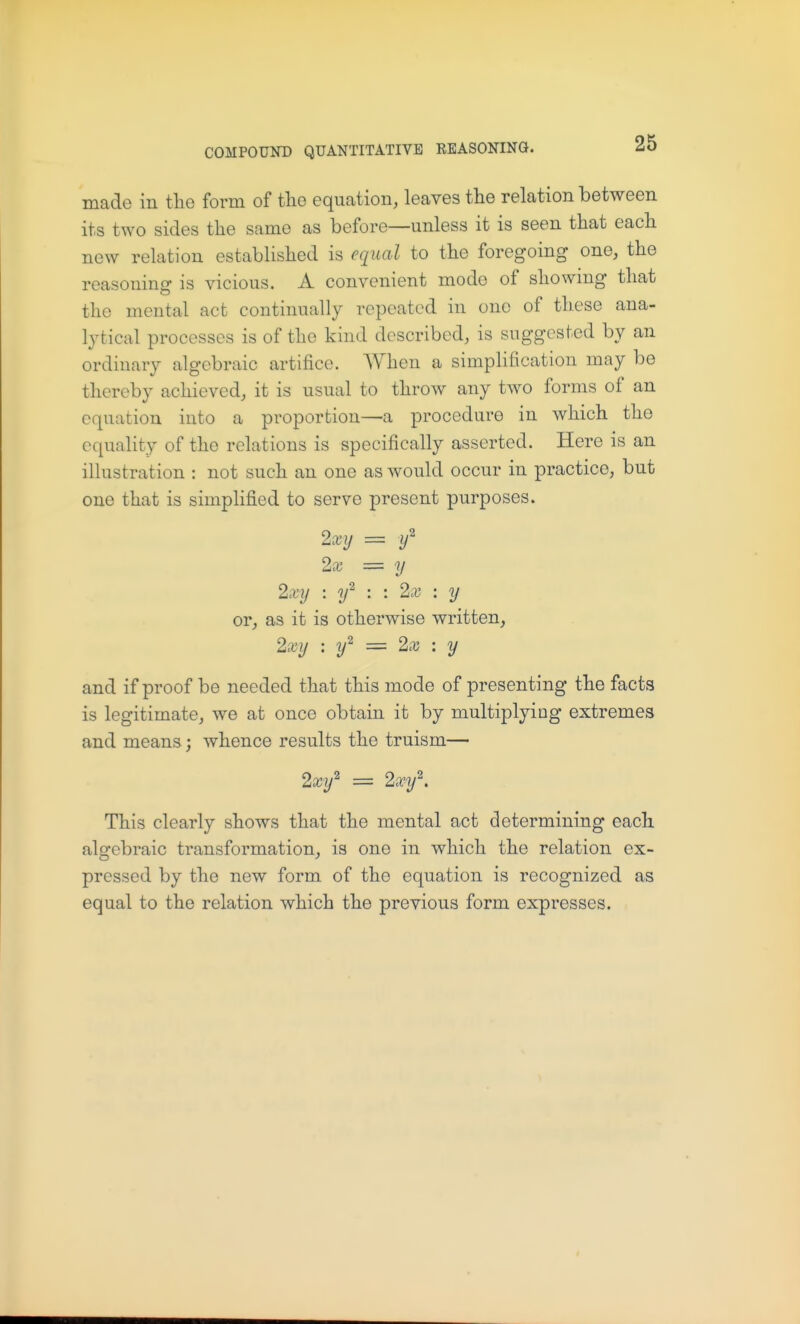 made in the form of the equation, leaves the relation between its two sides the same as before—unless it is seen that each new relation established is equal to the foregoing one, the reasoning is vicious. A convenient mode of showmg that the mental act continually repeated in one of these ana- Ij'tical processes is of the kind described, is suggested by an ordinary algebraic artifice. When a simplification may be thereby achieved, it is usual to throw any two forms of an equation into a proportion—a procedure in which the equality of the relations is specifically asserted. Here is an illustration : not such an one as would occur in practice, but one that is simpHfied to serve present purposes. 2xy = if 2x = y 2xy \ y^ : \ 2x : y or, as it is otherwise written, 2xy : y^ = 2x : y and if proof be needed that this mode of presenting the facts is legitimate, we at once obtain it by multiplying extremes and means; whence results the truism— 2xy'^ = 2xy^. This clearly shows that the mental act determining each algebraic transformation, is one in which the relation ex- pressed by the new form of the equation is recognized as equal to the relation which the previous form expresses.