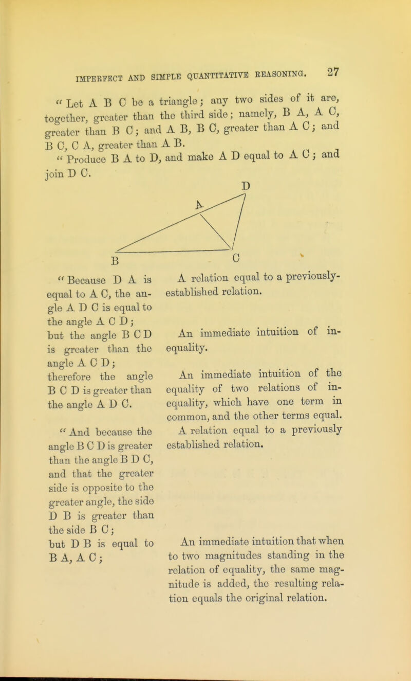 Let A B C be a triangle; any two sides of it are, together, greater than the third side; namely, B A, A 0, greater than B C; and A B, B 0, greater than A C; and B 0, 0 A, greater than A B. . n ;i  Produce B A to and make A D equal to A 0; and join D C. Because D A is equal to A C, the an- gle A D C is equal to the angle A C D; but the angle BCD is greater than the angle A C D; therefore the angle B C D is greater than the angle ADC.  And because the angle B C D is greater than the angle B D C, and that the greater side is opposite to the greater angle, the side D B is greater than the side B C ; but D B is equal to B A, A C ; A relation equal to a previously- established relation. An immediate intuition of in- equality. An immediate intuition of the equality of two relations of in- equality, which have one term in common, and the other terms equal. A relation equal to a previously established relation. An immediate intuition that when to two magnitudes standing in the relation of equality, the same mag- nitude is added, the resulting rela- tion equals the original relation.