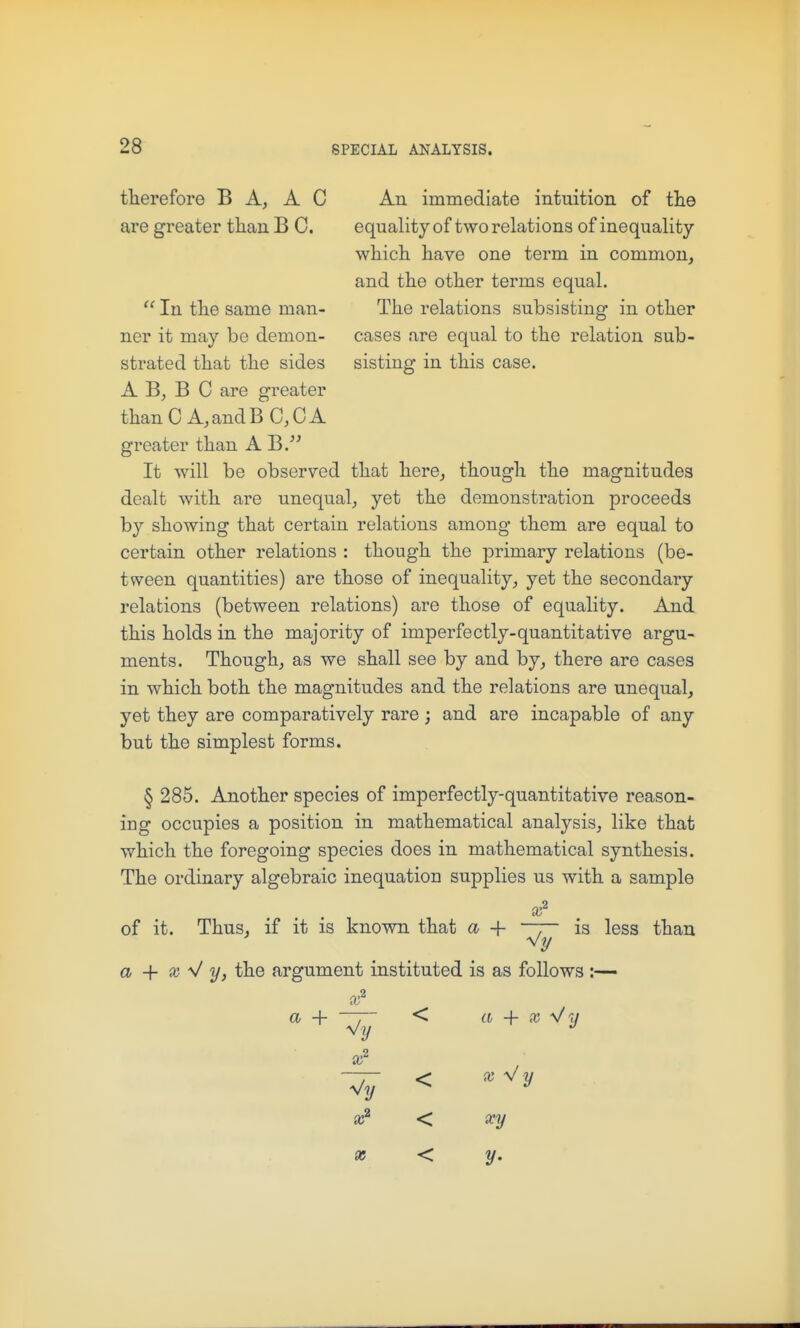 fherefore B A, A C are greater tliaii B C.  In the same man- ner it may be demon- strated that the sides A B, B C are greater thanCA.andBaCA greater than A J^. It will be observed that here, though the magnitudes dealt with are unequal, yet the demonstration proceeds by showing that certain relations among them are equal to certain other relations : though the primary relations (be- tween quantities) are those of inequality, yet the secondary relations (between relations) are those of equality. And this holds in the majority of imperfectly-quantitative argu- ments. Though, as we shall see by and by, there are cases in which both the magnitudes and the relations are unequal, yet they are comparatively rare ; and are incapable of any but the simplest forms. An immediate intuition of the equality of two relations of inequality which have one term in common, and the other terms equal. The relations subsisting in other cases are equal to the relation sub- sisting in this case. § 285. Another species of imperfectly-quantitative reason- ing occupies a position in mathematical analysis, like that which the foregoing species does in mathematical synthesis. The ordinary algebraic inequation supplies us with a sample 9 X of it. Thus, if it is known that a + T is less than a + X y/ y, the argument instituted is as follows :— x a + r~ < a + X 11 K? < xy X < y.