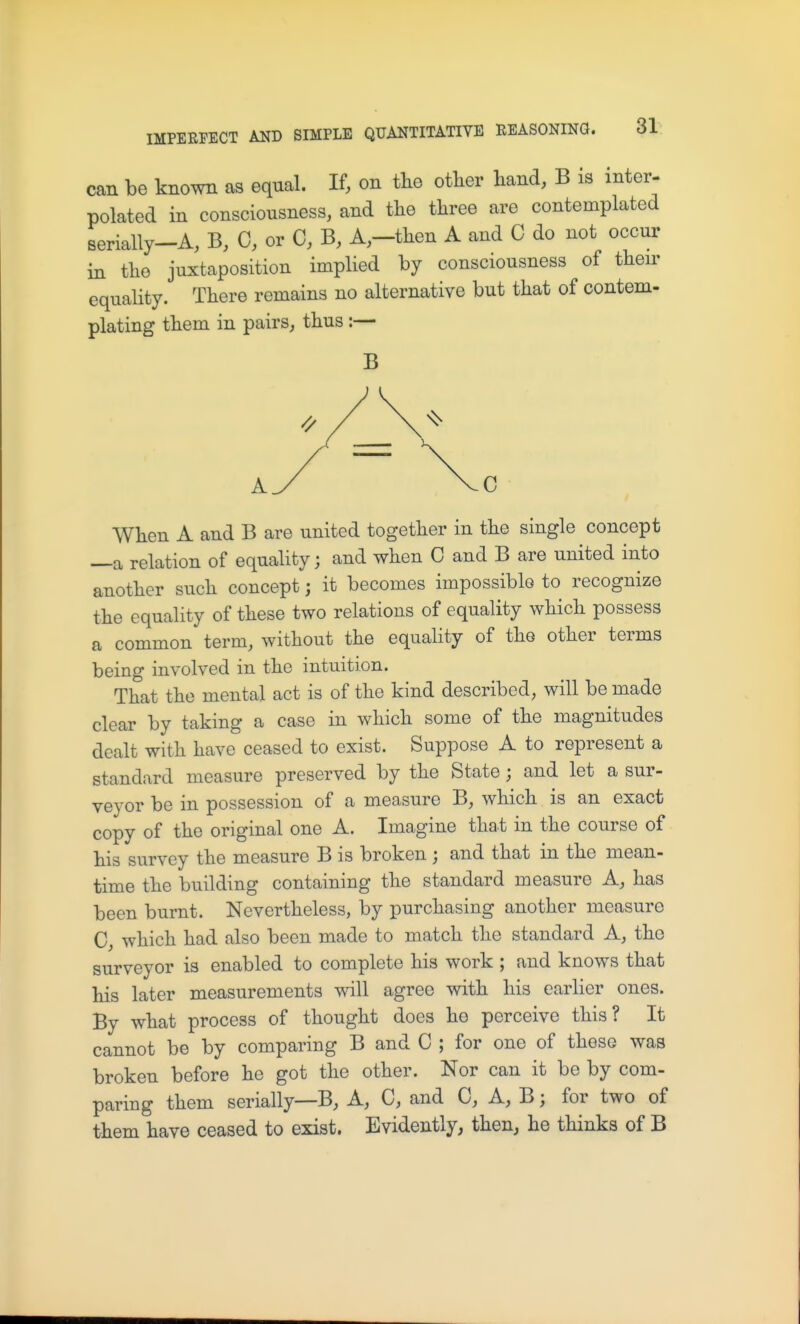 can be known as equal. If, on tlio other hand, B is inter- polated in consciousness, and the three are contemplated serially-A, B, C, or C, B, A,-then A and C do not occur in the juxtaposition implied by consciousness of their equality. There remains no alternative but that of contem- plating them in pairs, thus :— B When A and B are united together in the single concept —a relation of equality; and when C and B are united into another such concept; it becomes impossible to recognize the equality of these two relations of equality which possess a common term, without the equality of the other terms being involved in the intuition. That the mental act is of the kind described, will be made clear by taking a case in which some of the magnitudes dealt with have ceased to exist. Suppose A to represent a standard measure preserved by the State ; and let a sur- veyor be in possession of a measure B, which is an exact copy of the original one A. Imagine that in the course of his survey the measure B is broken ; and that in the mean- time the building containing the standard measure A, has been burnt. Nevertheless, by purchasing another measure C, which had also been made to match the standard A, the surveyor is enabled to complete his work ; and knows that his later measurements will agree with his earlier ones. By what process of thought does he perceive this? It cannot be by comparing B and C ; for one of these was broken before he got the other. Nor can it be by com- paring them serially—B, A, C, and C, A, B; for two of them have ceased to exist. Evidently, then, he thinks of B
