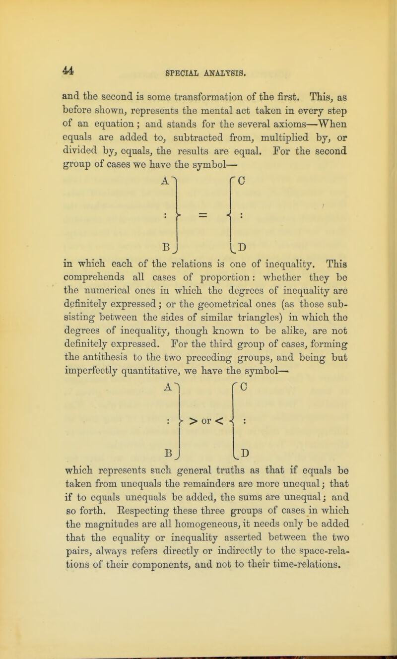 and the second is some transformation of tlie first. This,, as before shown, represents the mental act taken in every step of an equation ; and stands for the several axioms—When equals are added to, subtracted from, multiplied by, or divided by, equals, the results are equal. For the second group of cases we have the symbol— C = -< : Bj IB in which each of the relations is one of inequality. This comprehends all cases of proportion: whether they be the numerical ones in which the degrees of inequality are definitely expressed; or the geometrical ones (as those sub- sisting between the sides of similar triangles) in which the degrees of inequality, though known to be alike, are not definitely expressed. For the third group of cases, forming the antithesis to the two preceding groups, and being but imperfectly quantitative, we have the symbol—■ A ^ > or < < B C D which represents such general truths as that if equals be taken from unequals the remainders are more unequal; that if to equals unequals be added, the sums are unequal; and so forth. Respecting these three groups of cases in which the magnitudes are all homogeneous, it needs only be added that the equality or inequality asserted between the two pairs, always refers directly or indirectly to the space-rela- tions of their components, and not to their time-relations.