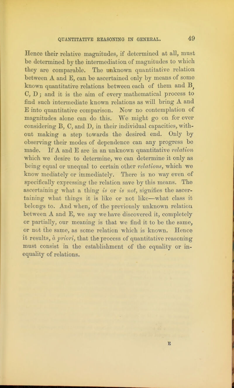 Hence their relative magnitudes, if determined at all, must be determined by the intermediation of magnitudes to which they are comparable. The unknown quantitative relation between A and can be ascertained only by means of some known quantitative relations between each of them and C, D; and it is the aim of every mathematical process to find such intermediate known relations as will bring A and E into quantitative comparison. Now no contemplation of magnitudes alone can do this. We might go on for ever considering C, and T), in their individual capacities, with- out making a step towards the desired end. Only by observing their modes of dependence can any progress be made. If A and E are in an unknown quantitative relation which we desire to determine, we can determine it only as being equal or unequal to certain other relations, which we know mediately or immediately. There is no way even of specifically expressing the relation save by this means. The ascertaining what a thing* is or is not, signifies the ascer- taining what things it is like or not like—what class it belongs to. And when, of the previously unknown relation between A and E, we say we have discovered it, completely or partially, our meaning is that we find it to be the same, or not the same, as some relation which is known. Hence it results, a jpriori, that the process of quantitative reasoning must consist in the establishment of the equality or in- equality of relations. E