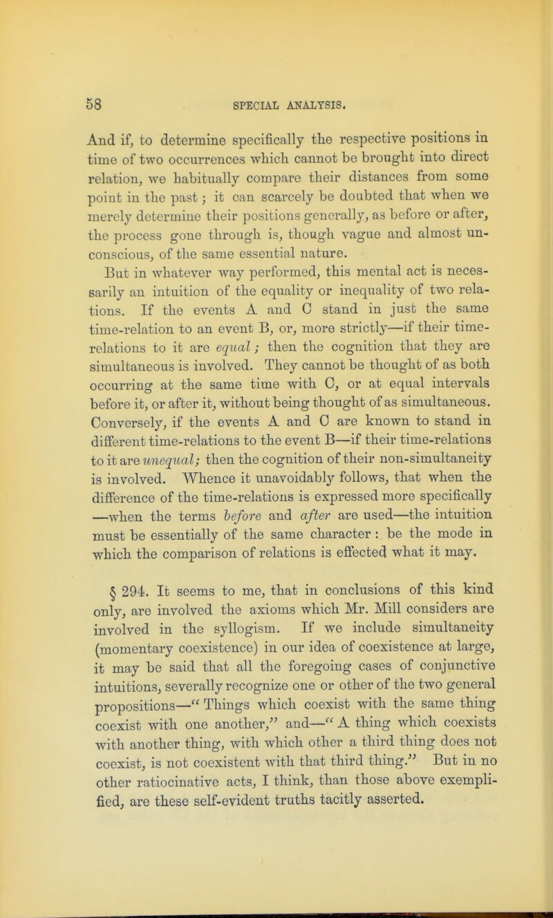 And ifj to determine specifically the respective positions in time of two occurrences which cannot be brought into direct relation, we habitually compare their distances from some point in the past; it can scarcely be doubted that when we merely determine their positions generally, as before or after, the process gone through is, though vague and almost un- conscious, of the same essential nature. But in whatever way performed, this mental act is neces- sarily an intuition of the equality or inequality of two rela- tions. If the events A and 0 stand in just the same time-relation to an event B, or, more strictly—if their time- relations to it are cr[ual; then the cognition that they are simultaneous is involved. They cannot be thought of as both occurring at the same time with 0, or at equal intervals before it, or after it, without being thought of as simultaneous. Conversely, if the events A and 0 are known to stand in different time-relations to the event B—if their time-relations to it are unequal; then the cognition of their non-simultaneity is involved. Whence it unavoidably follows, that when the difference of the time-relations is expressed more specifically —when the terms hefoi-e and after are used—the intuition must be essentially of the same character : be the mode in which the comparison of relations is effected what it may. § 294. It seems to me, that in conclusions of this kind only, are involved the axioms which Mr. Mill considers are involved in the syllogism. If we include simultaneity (momentary coexistence) in our idea of coexistence at large, it may be said that all the foregoing cases of conjunctive intuitions, severally recognize one or other of the two general propositions— Things which coexist with the same thing coexist with one another,'' and— A thing which coexists with another thing, with which other a third thing does not coexist, is not coexistent with that third thing. But in no other ratiocinative acts, I think, than those above exempli- fied, are these self-evident truths tacitly asserted.