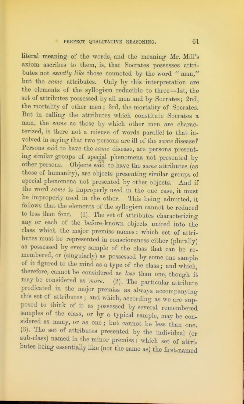 literal meaning of the words, and the meaning Mr. Mill's axiom ascribes to them, is, that Socrates possesses attri- butes not exactly lihe those connoted by the word man, but the same attributes. Only by this interpretation are the elements of the syllogism reducible to three—1st, the set of attributes possessed by all men and by Socrates; 2nd, the mortality of other men; 3rd, the mortality of Socrates. But in calling the attributes which constitute Socrates a man, the same as those by which other men are charac- terized, is there not a misuse of words parallel to that in- volved in saying that two persons are ill of the same disease? Persons said to have the same disease, are persons present- ing similar groups of special phenomena not presented by other persons. Objects said to have the same attributes (as those of humanity), are objects presenting similar groups of special phenomena not presented by other objects. And if the word same is improperly used in the one case, it must be improperly used in the other. This being admitted, it follows that the elements of the syllogism cannot be reduced to less than four. (1). The set of attributes characterizing any or each of the before-known objects united into the class which the major premiss names : which set of attri- butes must be represented in consciousness either (plurally) as possessed by every sample of the class that can be re- membered, or (singularly) as possessed by some one sample of it figured to the mind as a type of the class; and which, therefore, cannot be considered as less than one, though it maybe considered as more. (2). The particular attribute predicated m the major premiss as always accompanying this set of attributes ; and which, according as we are sup- posed to think of it as possessed by several remembered samples of the class, or by a typical sample, may be con- sidered as many, or as one j but cannot be less than one. (3). The set of attributes presented by the individual (or sub-class) named in the minor premiss : which set of attri- butes being essentially like (not the same as) the first-named