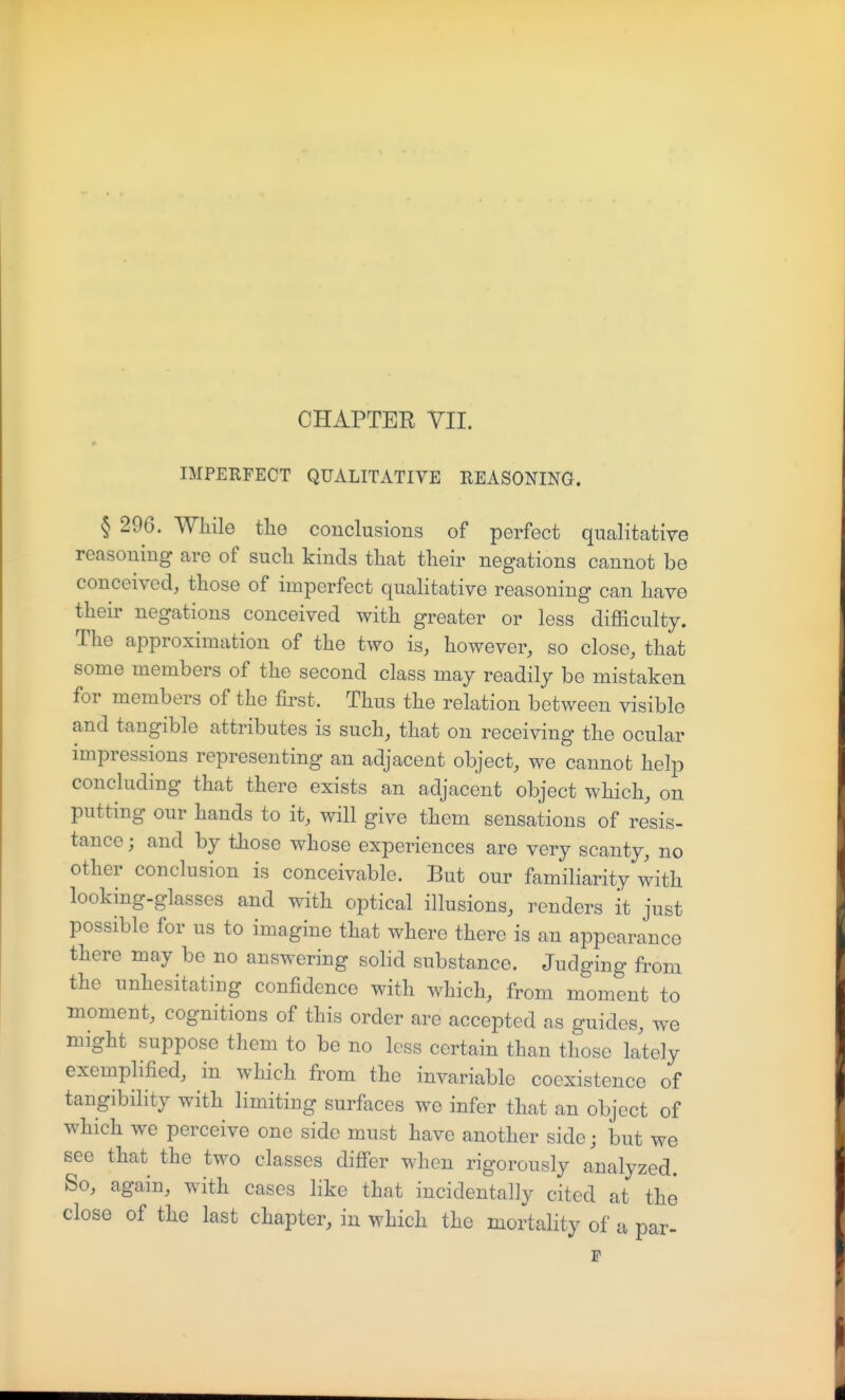 IMPERFECT QUALITATIVE REASONING. § 296. Wliile the conclusions of perfect qualitative reasoning are of such kinds that their negations cannot be conceived, those of imperfect qualitative reasoning can have their negations conceived with greater or less difficulty. The approximation of the two is, however, so close, that some members of the second class may readily be mistaken for members of the first. Thus the relation between visible and tangible attributes is such, that on receiving the ocular impressions representing an adjacent object, we cannot help concluding that there exists an adjacent object which, on putting our hands to it, will give them sensations of resis- tance ; and by those whose experiences are very scanty, no other conclusion is conceivable. But our familiarity with looking-glasses and with optical illusions, renders it just possible for us to imagine that where there is an appearance there may be no answering solid substance. Judging from the unhesitating confidence with which, from moment to moment, cognitions of this order are accepted as guides, we might suppose them to be no less certain than those lately exemplified, in which from the invariable coexistence of tangibility with limiting surfaces we infer that an object of which we perceive one side must have another side; but we see that the two classes diff'er when rigorously analyzed. So, again, with cases like that incidentally cited at the close of the last chapter, in which the mortality of a par-