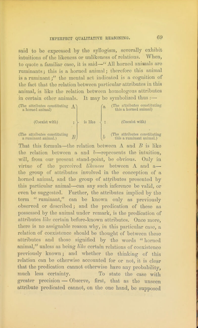 said to bo expressed by the syllogism, severally exhibit iutuitious of the likeness or uulikeness of relations. When, to quote a familiar case, it is said— All horned animals are ruminants; this is a horned animal; therefore this animal is a ruminant the mental act indicated is a cognition of the fact that the relation between particular attributes in this animal, is like the relation between homologous attributes in certain other animals. It may be symbolized thus :— (The attributes constituting ^ a homed animal) (Coexist with) (The attributes constituting a runiinant animal.) J-> /q (Tlie attributes constituting this a honied animal) is like (Coexist with) (Tlie attributes constituting this a ruminant animal.) That this formula—the relation between A and B is like the relation between a and h—represents the intuition, will, from our present stand-point, be obvious. Only in virtue of the perceived likeness between A and a— the group of attributes involved in the conception of a horned animal, and the group of attributes presented by this particular animal—can any such inference be valid, or even be suggested. Further, the attributes implied by the term ruminant, can be known only as previously observed or described; and the predication of these as possessed by the animal nnder remark, is the predication of attributes like certain before-known attributes. Once more, there is no assignable reason wliy, in this particular case, a relation of coexistence should be thought of between these attributes and those signified by the words '''' horned animal, unless as being like certain relations of coexistence previously known; and whether the thinking of this relation can be otherwise accounted for or not, it is clear that the predication cannot otherwise have any probability, much less certainty. To state the case with greater precision — Observe, first, that as the unseen attribute predicated cannot, on the one hand, be supposed