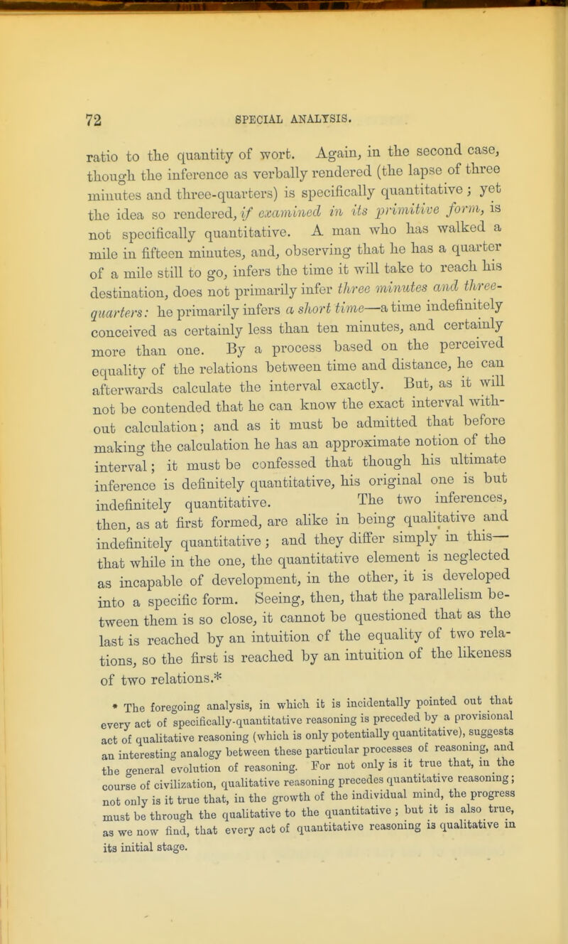 ratio to tlie quantity of wort. Again, in the second case, though the inference as verbally rendered (the lapse of three minutes and three-quarters) is specifically quantitative ; yet the idea so rendered, if examined in its primitive form, is not specifically quantitative. A man who has walked a mile in fifteen minutes, and, observing that he has a quarter of a mile still to go, infers the time it will take to reach his destination, does not primarily infer three minutes and three- quarters: he primarily infers a short time—time indefinitely conceived as certainly less than ten minutes, and certainly more than one. By a process based on the perceived equality of the relations between time and distance, he can afterwards calculate the interval exactly. But, as it will not be contended that he can know the exact interval with- out calculation; and as it must be admitted that before making the calculation he has an approximate notion of the interval; it must be confessed that though his ultimate inference is definitely quantitative, his original one is but indefinitely quantitative. The two inferences, then, as at first formed, are ahke in being qualitative and indefinitely quantitative; and they differ simply m this— that whHe in the one, the quantitative element is neglected as incapable of development, in the other, it is developed into a specific form. Seeing, then, that the parallelism be- tween them is so close, it cannot be questioned that as the last is reached by an intuition of the equality of two rela- tions, so the first is reached by an intuition of the likeness of two relations.* * The foregoing analysis, in wliicTi ib is incidentally pointed out that every act of speciacally-quautitative reasoning is preceded by a provisional act of qualitative reasoning (which is only potentially quantitative), suggests an interesting analogy between these particular processes of reasoning, and the general evolution of reasoning. For not only is it true that, in the course of civilization, qualitative reasoning precedes quantitative reasoning; not only is it true that, in the growth of the individual mind, the progress must be through the qualitative to the quantitative ; but it is also true, as we now find, that every act of quantitative reasoning i3 qualitative m its initial stage.