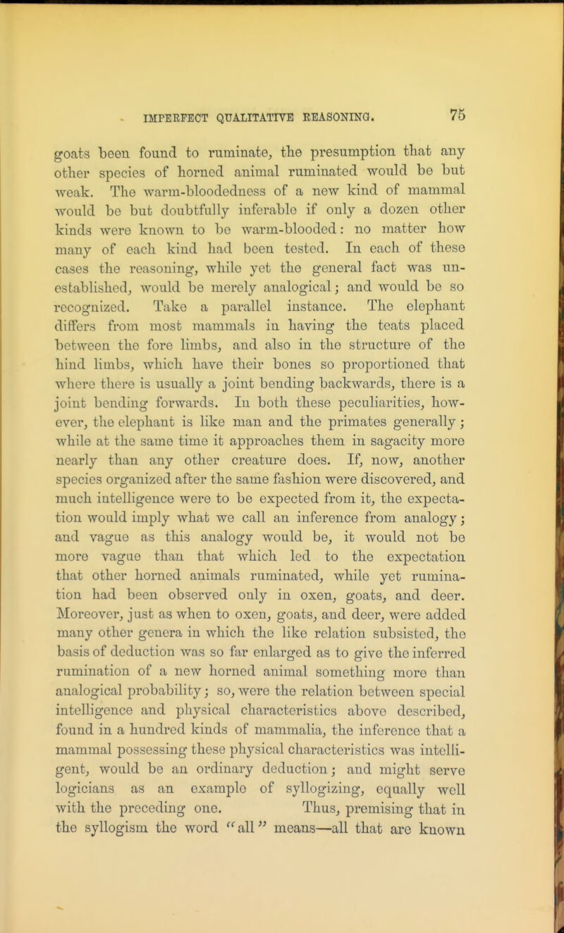 goats been found to ruminate, the presumption that any- other species of horned animal ruminated would bo but weak. The warm-bloodedness of a new kind of mammal would be but doubtfully inferable if only a dozen other kinds were known to be warm-blooded: no matter how many of each kind had been tested. In each of these cases the reasoning, while yet the general fact was un- established, would be merely analogical; and would be so recognized. Take a parallel instance. The elephant differs from most mammals in having the teats placed between the fore limbs, and also in the structure of the hind limbs, which have their bones so proportioned that where there is usually a joint bending backwards, there is a joint bending forwards. In both these peculiarities, how- ever, the elephant is like man and the primates generally; while at the same time it approaches them in sagacity more nearly than any other creature does. If, now, another species organized after the same fashion were discovered, and much intelligence were to be expected from it, the expecta- tion would imply what we call an inference from analogy; and vague as this analogy would be, it would not be more vague than that which led to the expectation that other horned animals ruminated, while yet rumina- tion had been observed only in oxen, goats, and deer. Moreover, just as when to oxen, goats, and deer, were added many other genera in which the like relation subsisted, the basis of deduction was so far enlarged as to give the inferred rumination of a new horned animal something more than analogical probability; so, were the relation between special intelligence and physical characteristics above described, found in a hundred kinds of mammalia, the inference that a mammal possessing these physical characteristics was intelli- gent, would be an ordinary deduction; and might serve logicians as an example of syllogizing, equally well with the preceding one. Thus, premising that in the syllogism the word ^^alP^ means—all that are known