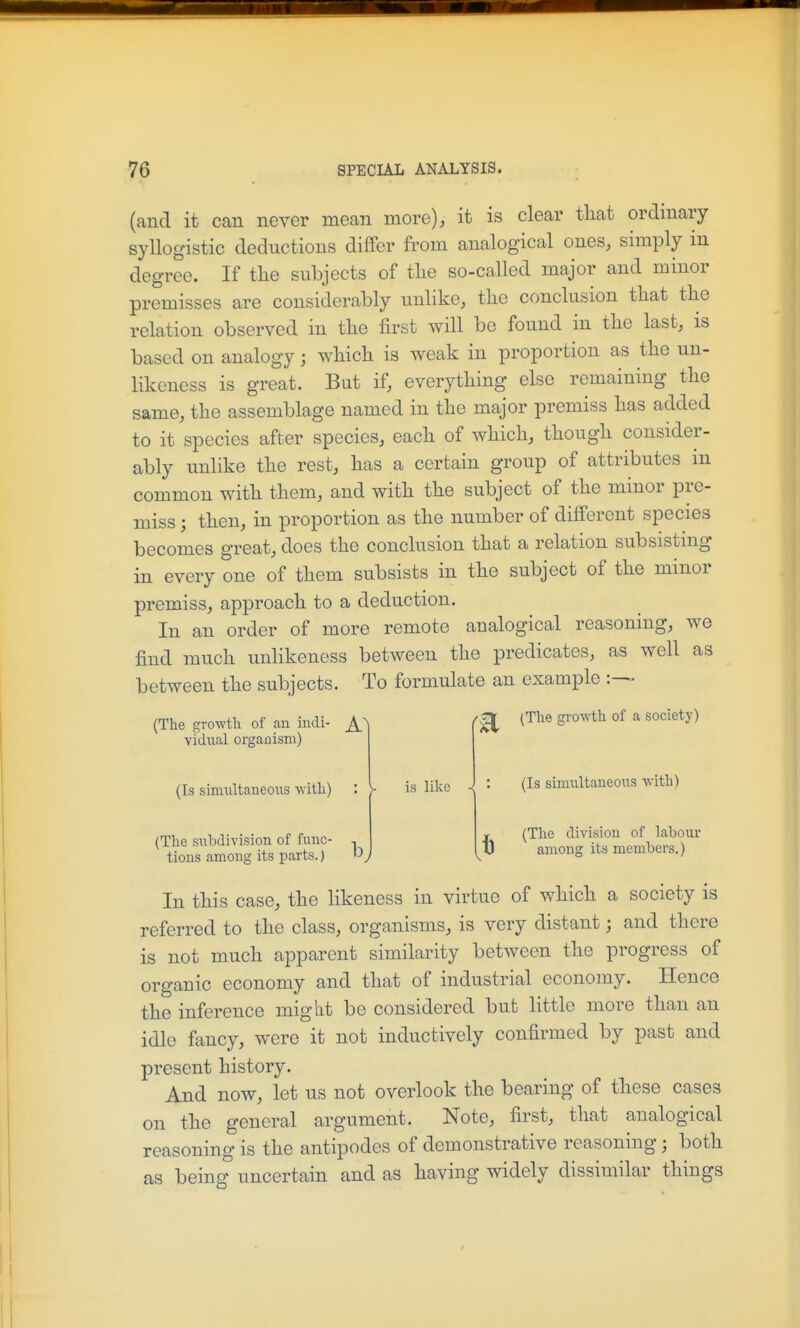 (and it can never mean more), it is clear that ordinary syllogistic deductions differ from analogical ones, simply in degree. If tlie subjects of tlie so-called major and minor premisses are considerably unlike, the conclusion that the relation observed in the first will be found in the last, is based on analogy; which is weak in proportion as the un- likeness is great. But if, everything else remaining the same, the assemblage named in the major premiss has added to it species after species, each of which, though consider- ably unlike the rest, has a certain group of attributes m common with them, and with the subject of the minor pre- miss ; then, in proportion as the number of different species becomes great, does the conclusion that a relation subsistmg in every one of them subsists in the subject of the minor premiss, approach to a deduction. In an order of more remote analogical reasoning, we find much unlikeness between the predicates, as well as between the subjects. To formulate an example (The growth of an indi- (B ^^^^ vidiial orgaflism) (Is simultaneous with) (The sulxlivision of func- tions among its parts.) b is like (Is simultaneous with) (The division of labour among its members.) In this case, the likeness in virtue of which a society is referred to the class, organisms, is very distant; and there is not much apparent similarity between the progress of organic economy and that of industrial economy. Hence the inference might be considered but little more than an idle fancy, were it not inductively confirmed by past and present history. And now, let us not overlook the bearing of these cases on the general argument. Note, first, that analogical reasoning is the antipodes of demonstrative reasoning; both as being uncertain and as having widely dissimilar things