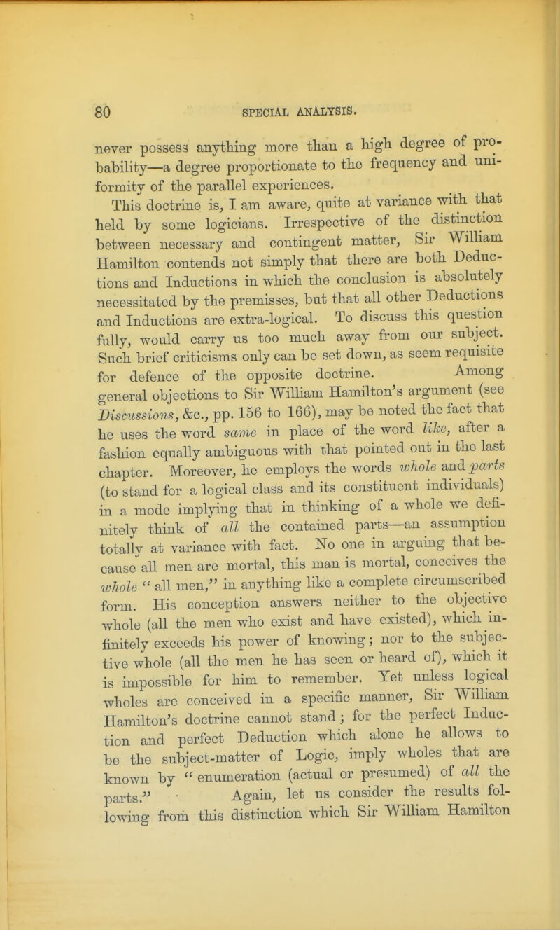 never possess anytHng more tliau a Ugh. degree of pro- bability—a degree proportionate to tbe frequency and uni- formity of the parallel experiences. This doctrine is, I am aware, quite at variance with that held by some logicians. Irrespective of the distinction between necessary and contingent matter, Sir WiUiam Hamilton contends not simply that there are both Deduc- tions and Inductions in which the conclusion is absolutely necessitated by the premisses, but that all other Deductions and Inductions are extra-logical. To discuss this question fully, would carry us too much away from our subject. Such brief criticisms only can be set down, as seem requisite for defence of the opposite doctrine. Among general objections to Sir William Hamilton's argument (see Discussions, &c., pp. 156 to 166), may be noted the fact that he uses the word same in place of the word lihe, after a fashion equally ambiguous with that pointed out in the last chapter. Moreover, he employs the words whole and parts (to stand for a logical class and its constituent individuals) in a mode implying that in thinking of a whole we defi- nitely think of all the contained parts—an assumption totally at variance with fact. No one in arguing that be- cause all men are mortal, this man is mortal, conceives the luhole  all men, in anything like a complete circumscribed form. His conception answers neither to the objective whole (all the men who exist and have existed), which in- finitely exceeds his power of knowing; nor to the subjec- tive whole (all the men he has seen or heard of), which it is impossible for him to remember. Yet unless logical wholes are conceived in a specific manner. Sir William Hamilton's doctrine cannot stand; for the perfect Induc- tion and perfect Deduction which alone he allows to be the subject-matter of Logic, imply wholes that are known by enumeration (actual or presumed) of all the parts.'' Again, let us consider the results fol- lowing from this distinction which Sir William Hamilton