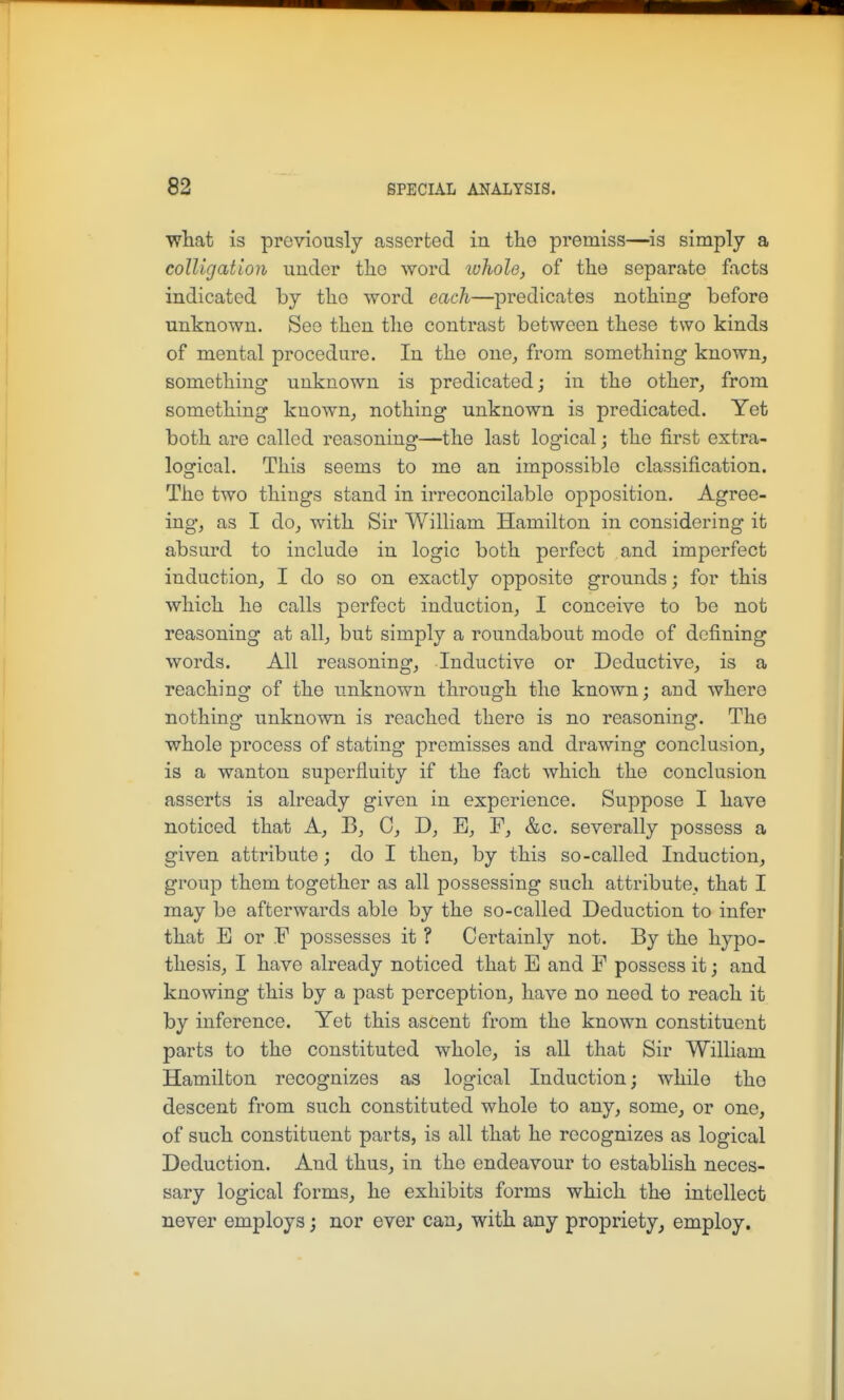 what is previously asserted in the premiss—is simply a colUgation under tlio vrovd lohole, of the separate facts indicated by the word each—predicates nothing before unknown. See then the contrast between these two kinds of mental procedure. In the one, from something known, something unknown is predicated; in the other, from something known, nothing unknown is predicated. Yet both are called reasoning—the last logical; the first extra- logical. This seems to me an impossible classification. The two things stand in irreconcilable opposition. Agree- ing, as I do, with Sir William Hamilton in considering it absurd to include in logic both perfect and imperfect induction, I do so on exactly opposite grounds; for this which he calls perfect induction, I conceive to be not reasoning at all, but simply a roundabout mode of defining words. All reasoning. Inductive or Deductive, is a reaching of the unknown through the known; and where nothing unknown is reached there is no reasoning. Tho whole process of stating premisses and drawing conclusion, is a wanton superfluity if the fact which the conclusion asserts is already given in experience. Suppose I have noticed that A, B, C, D, B, F, &c. severally possess a given attribute; do I then, by this so-called Induction, group them together as all possessing such attribute, that I may be afterwards able by the so-called Deduction to infer that E or F possesses it ? Certainly not. By the hypo- thesis, I have already noticed that E and F possess it; and knowing this by a past perception, have no need to reach it by inference. Yet this ascent from the known constituent parts to the constituted whole, is all that Sir William Hamilton recognizes as logical Induction; while the descent from such constituted whole to any, some, or one, of such constituent parts, is all that he recognizes as logical Deduction. And thus, in the endeavour to establish neces- sary logical forms, he exhibits forms which th-e intellect never employs; nor ever can, with any propriety, employ.