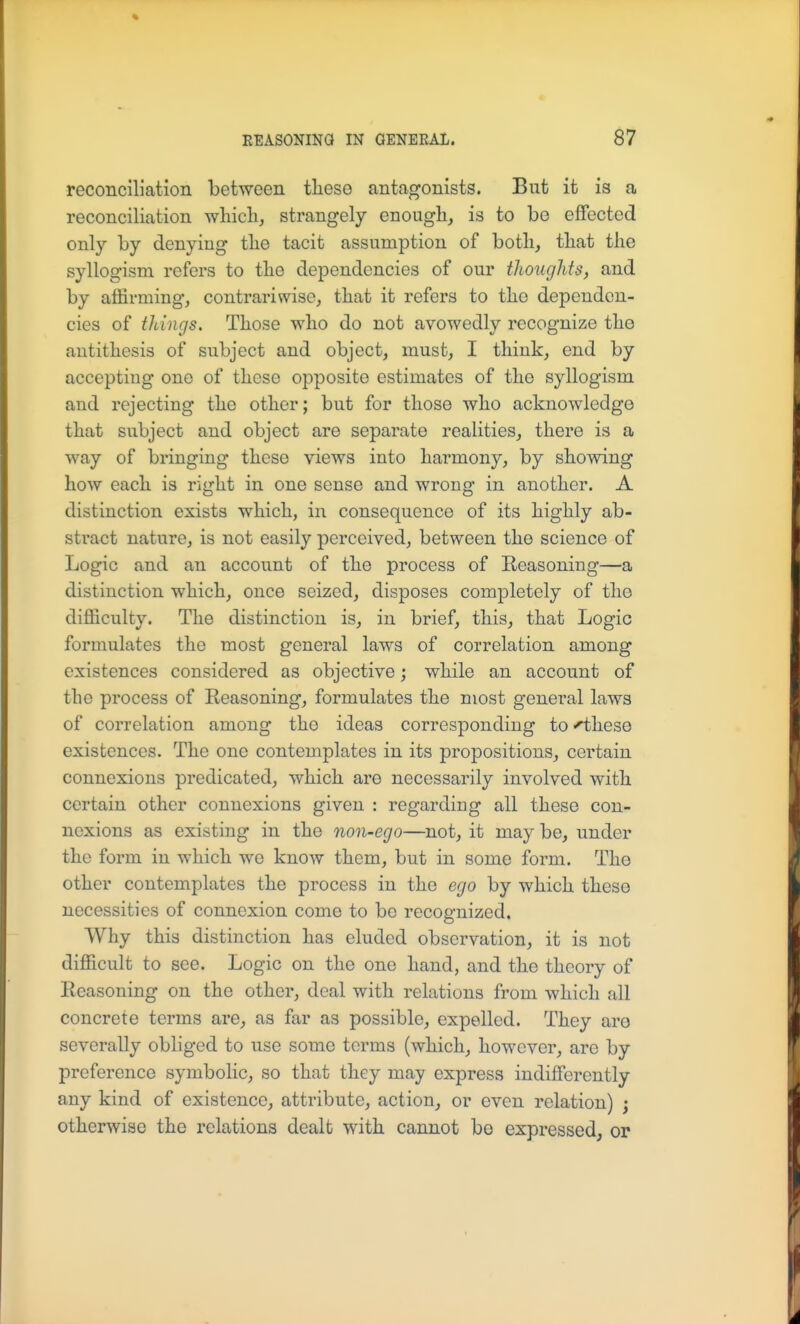 reconciliation between tliese antagonists. But it is a reconciliation which, strangely enough, is to be effected only by denying the tacit assumption of both, that the syllogism refers to the dependencies of our thoughts, and by affirming, contrariwise, that it refers to the dependen- cies of things. Those who do not avowedly recognize the antithesis of subject and object, must, I think, end by accepting one of these opposite estimates of the syllogism and rejecting the other; but for those who acknowledge that subject and object are separate realities, there is a way of bringing these views into harmony, by showing how each is right in one sense and wrong in another. A distinction exists which, in consequence of its highly ab- stract nature, is not easily perceived, between the science of Logic and an account of the process of Reasoning—a distinction which, once seized, disposes completely of the difficulty. The distinction is, in brief, this, that Logic formulates the most general laws of correlation among existences considered as objective; while an account of the process of Reasoning, formulates the most general laws of correlation among the ideas corresponding to^hese existences. The one contemplates in its propositions, certain connexions predicated, which are necessarily involved with certain other connexions given : regarding all these con- nexions as existing in the non-ego—not, it may be, under the form in which we know them, but in some form. The other contemplates the process in the ego by which these necessities of connexion come to be recognized. Why this distinction has eluded observation, it is not difficult to see. Logic on the one hand, and the theory of Reasoning on the other, deal with relations from which all concrete terms are, as far as possible, expelled. They are severally obliged to use some terms (which, however, are by preference symbolic, so that they may express indifferently any kind of existence, attribute, action, or even relation) ; otherwise the relations dealt with cannot be expressed, or