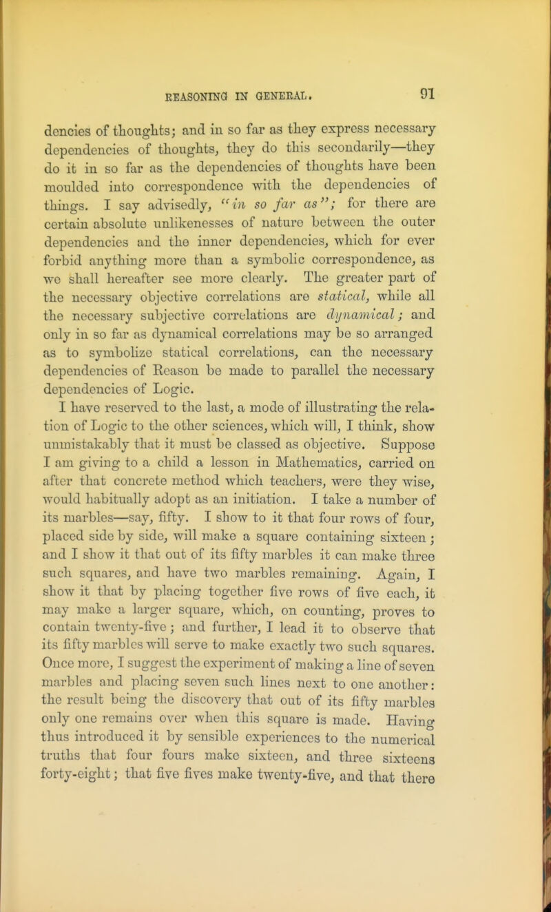 dencies of thoughts; and in so far as they express necessary dependencies of thoughts, they do this secondarily—they do it in so far as the dependencies of thoughts have been moulded into correspondence with the dependencies of things. I say advisedly, ''in so far as; for there are certain absolute unlikenesses of nature between the outer dependencies and the inner dependencies, which for ever forbid anything more than a symbolic correspondence, as we shall hereafter see more clearly. The greater part of the necessary objective correlations are statical, while all the necessary subjective correlations are dy namical; and only in so far as dynamical correlations may be so arranged as to symboUze statical correlations, can the necessary dependencies of Reason be made to parallel the necessary dependencies of Logic. I have reserved to the last, a mode of illustrating the rela- tion of Logic to the other sciences, which will, I think, show unmistakably that it must be classed as objective. Suppose I am giving to a child a lesson in Mathematics, carried on after that concrete method which teachers, were they wise, would habitually adopt as an initiation. I take a number of its marbles—say, fifty. I show to it that four rows of four, placed side by side, will make a square containing sixteen ; and I show it that out of its fifty marbles it can make three such squares, and have two marbles remaining. Again, I show it that by placing together five rows of five each, it may make a larger square, which, on counting, proves to contain twenty-five; and further, I lead it to observe that its fifty marbles will serve to make exactly two such squares. Once more, I suggest the experiment of making a line of seven marbles and placing seven such lines next to one another: the result being the discovery that out of its fifty marbles only one remains over when this square is made. Having thus introduced it by sensible experiences to the numerical truths that four fours make sixteen, and three sixteens forty-eight; that five fives make twenty-five, and that there