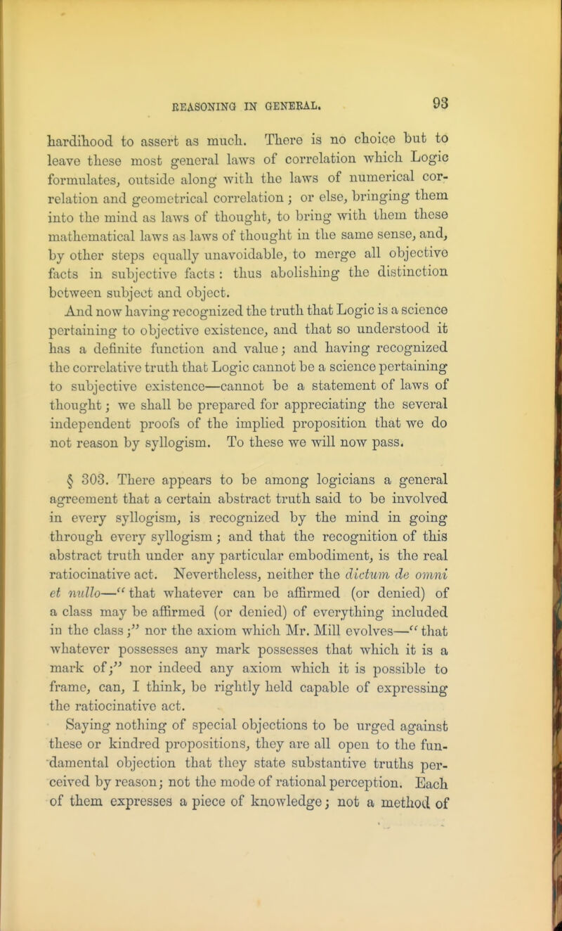 hardihood to assert as mucH. There is no choice but to leave these most general laws of correlation which Logic formulates, outside along with the laws of numerical cor- relation and geometrical correlation ; or else, bringing them into the mind as laws of thought, to bring with them these mathematical laws as laws of thought in the same sense, and, by other steps equally unavoidable, to merge all objective facts in subjective facts : thus abolishing the distinction between subject and object. And now having recognized the truth that Logic is a science pertaining to objective existence, and that so understood it has a definite function and value; and having recognized the correlative truth that Logic cannot be a science pertaining to subjective existence—cannot be a statement of laws of thought; we shall be prepared for appreciating the several independent proofs of the implied proposition that we do not reason by syllogism. To these we will now pass. § 303. There appears to be among logicians a general agreement that a certain abstract truth said to be involved in every syllogism, is recognized by the mind in going through every syllogism; and that the recognition of this abstract truth under any particular embodiment, is the real ratiocinative act. Nevertheless, neither the dictum de omni et mdlo— that whatever can be affirmed (or denied) of a class may be affirmed (or denied) of everything included in the classnor the axiom which Mr. Mill evolves—that whatever possesses any mark possesses that which it is a mark ofnor indeed any axiom which it is possible to frame, can, I think, be rightly held capable of expressing the ratiocinative act. Saying nothing of special objections to be urged against these or kindred propositions, they are all open to the fun- damental objection that they state substantive truths per- ceived by reason; not the mode of rational perception. Each of them expresses a piece of knowledge; not a method of