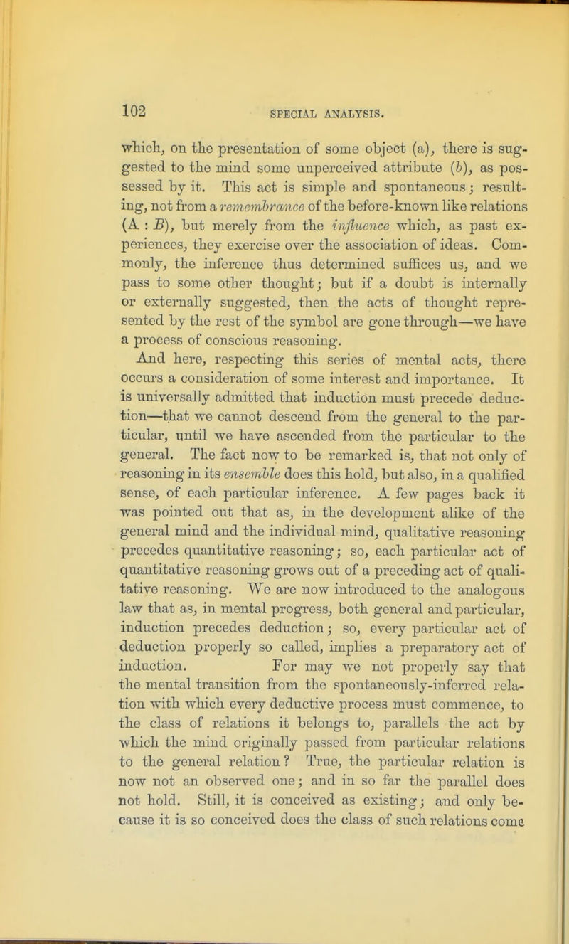 whiclij on tlie presentation of some object (a), tliere is sug- gested to tlie mind some nnperceived attribute [h), as pos- sessed by it. This act is simple and spontaneous; result- ing, not from a rememhrance of the before-known like relations {k. '. B), but merely from the influence which,, as past ex- periences^ they exercise over the association of ideas. Com- monly, the inference thus determined suffices us, and we pass to some other thought; but if a doubt is internally or externally suggested, then the acts of thought repre- sented by the rest of the symbol are gone through—we have a process of conscious reasoning. And here, respecting this series of mental acts, there occurs a consideration of some interest and importance. It is universally admitted that induction must precede deduc- tion—that we cannot descend from the general to the par- ticular, until we have ascended from the particular to the general. The fact now to be remarked is, that not only of reasoning in its ensemble does this hold, but also, in a qualified sense, of each particular inference. A few pages back it was pointed out that as, in the development alike of the general mind and the individual mind, qualitative reasoning precedes quantitative reasoning; so, each particular act of quantitative reasoning grows out of a preceding act of quali- tative reasoning. We are now introduced to the analogous law that as, in mental progress, both general and particular, induction precedes deduction; so, every particular act of deduction properly so called, implies a preparatory act of induction. For may we not properly say that the mental transition from the spontaneously-inferred rela- tion with which every deductive process must commence, to the class of relations it belongs to, parallels the act by which the mind originally passed from particular relations to the general relation ? True, the particular relation is now not an observed one; and in so far the parallel does not hold. Still, it is conceived as existing; and only be- cause it is so conceived does the class of such relations come