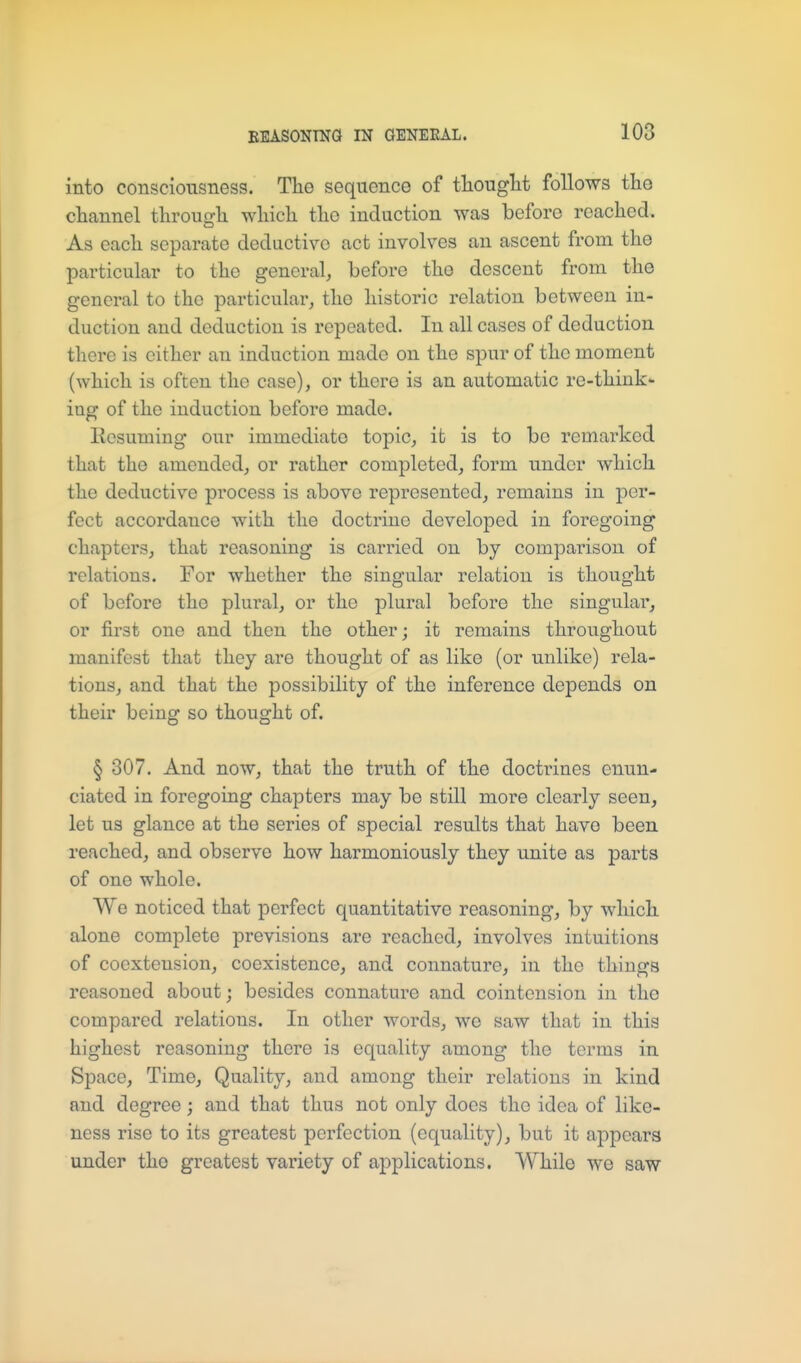 into consciousness. The sequence of tliouglit follows the channel through which the induction was before reached. As each separate deductive act involves an ascent from the particular to the general, before the descent from the general to the particular, the historic relation between in- duction and deduction is repeated. In all cases of deduction there is either an induction made on the spur of the moment (which is often the case), or there is an automatic re-think- ing of the induction before made. Ilesuming our immediate topic, it is to be remarked that the amended, or rather completed, form under which the deductive process is above represented, remains in per- fect accordance with the doctrine developed in foregoing chapters, that reasoning is carried on by comparison of relations. For whether the singular relation is thought of before the plural, or the plural before the singular, or first one and then the other; it remains throughout manifest that they are thought of as like (or unlike) rela- tions, and that the possibility of the inference depends on their being so thought of. § 307. And now, that the truth of the doctrines enun- ciated in foregoing chapters may be still more clearly seen, let us glance at the series of special results that have been reached, and observe how harmoniously they unite as parts of one whole. We noticed that perfect quantitative reasoning, by which alone complete previsions are reached, involves intuitions of coextension, coexistence, and connature, in the things reasoned about; besides connature and cointension in the compared relations. In other words, wo saw that in this highest reasoning there is equality among the terms in Space, Time, Quality, and among their relations in kind and degree; and that thus not only does the idea of like- ness rise to its greatest perfection (equality), but it appears under the greatest variety of applications. While we saw