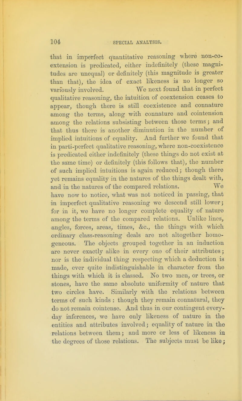 that in imperfect quantitative reasoning where uon-co- extension is predicated, either indefinitely (these magni- tudes are unequal) or definitely (this magnitude is greater than that), the idea of exact likeness is no longer so variously involved. We next found that in perfect quahtative reasoning, the intuition of coextension ceases to appear, though there is still coexistence and connature among the terms, along -with connature and cointension among the relations subsisting between those terms; and that thus there is another diminution in the number of implied intuitions of equality. And further we found that in parti-perfect qualitative reasoning, where non-coexistence is predicated either indefinitely (these things do not exist at the same time) or definitely (this follows that), the number of such implied intuitions is again reduced; though there yet remains equality in the natures of the things dealt with, and in the natures of the compared relations. We have now to notice, what was not noticed in passing, that in imperfect qualitative reasoning we descend still lower; for in it, we have no longer complete equality of nature among the terms of the compared relations. Unlike lines, angles, forces, areas, times, &c., the things with which ordinary class-reasoning deals are not altogether homo- geneous. The objects grouped together in an induction are never exactly alike in every one of their attributes; nor is the individual thing respecting which a deduction is made, ever quite indistinguishable in character from the things with which it is classed. No two men, or trees, or stones, have the same absolute uniformity of nature that two circles have. Similarly with the relations between terms of such kinds : though they remain connatural, they do not remain cointense. And thus in our contingent every- day inferences, we have only likeness of nature in the entities and attributes involved; equality of nature in the relations between them; and more or less of likeness in the degrees of those relations. The subjects must be like;