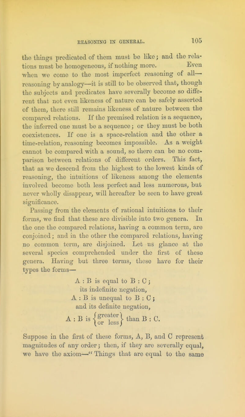 tlie tilings predicated of them must be like; and tlie rela- tions must be homogeneous, if nothing more. Even when we come to the most imperfect reasoning of all—■ reasoning by analogy—it is still to be observed that, though the subjects and predicates have severally become so diffe- rent that not even hkeness of nature can bo safely asserted of them, there still remains likeness of nature between the compared relations. If the premised relation is a sequence, the inferred one must be a sequence; or they must be both coexistences. If one is a space-relation and the other a time-relation, reasoning becomes impossible. As a weight cannot be compared with a sound, so there can be no com- parison between relations of different orders. This fact, that as we descend from the highest to the lowest kinds of reasoning, the intuitions of likeness among the elements involved become both less perfect and less numerous, but never wholly disappear, will hereafter bo seen to have great significance. Passing from the elements of rational intuitions to their forms, we find that these are divisible into two genera. In the one the compared relations, having a common term, are conjoined; and in the other the compared relations, having no common term, are disjoined. Let us glance at the several species comprehended under the first of these genera. Having but three terms, these have for their types the forms— A : B is equal to B : C ; its indefinite negation, A : B is unequal to B : C ; and its definite negation, A : B is is-'-^f «rl (or less) Suppose in the first of these forms, A, B, and C represent magnitudes of any order; then, if they are severally equal, we have the axiom-— Things that are equal to the same