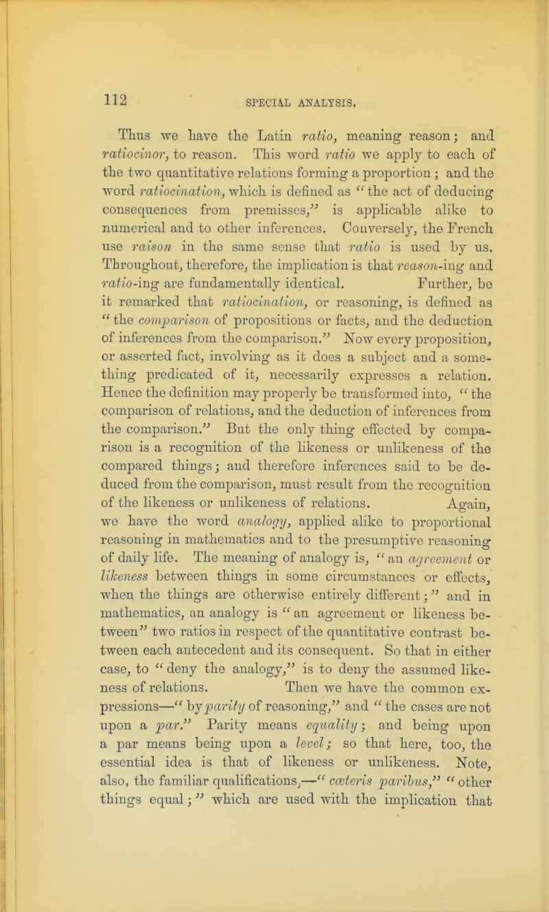 Thus we Lave tlie Latin ratio, meaning reason; and ratiocinor, to reason. This word ratio we apply to each of the two quantitative relations forming a proportion ; and the word ratiocination, which is defined as  the act of deducing consequences from premisses, is applicable alike to numerical and to other inferences. Converselj, the French use raison in the same sense that ratio is used by us. Throughout, therefore, the implication is that reason-ing and ratio-ing are fundamentally identical. Further, bo it remarked that ratiocination, or reasoning, is defined as  the comparison of propositions or facts, and the deduction of inferences from the comparison.''^ Now every proposition, or asserted fact, involving as it does a subject and a some- thing predicated of it, necessarily expresses a relation. Hence the definition may properly be transformed into,  the comparison of relations, and the deduction of inferences from the comparison. But the only thing effected by compa- rison is a recognition of the likeness or unlikeness of the compared things; and therefore inferences said to be de- duced from the comparison, must result from the recognition of the likeness or unlikeness of relations. As'ain. we have the word analogy, applied alike to proportional reasoning in mathematics and to the presumptive reasoning of daily life. The meaning of analogy is, ^'an agreement or likeness between things in some circumstances or efiects, when the things are otherwise entirely different; and in mathematics, an analogy is an agreement or likeness be- tween two ratios in respect of the quantitative contrast be- tween each antecedent and its consequent. So that in either case, to  deny the analogy, is to deny the assumed like- ness of relations. Then we have the common ex- pressions— hjioarity of reasoning, and  the cases are not upon a par. Parity means cqualitg; and being upon a par means being upon a level; so that here, too, the essential idea is that of likeness or unlikeness. Note, also, the familiar qualifications^— cceteris paribus,  other things equal;  which are used with the implication that