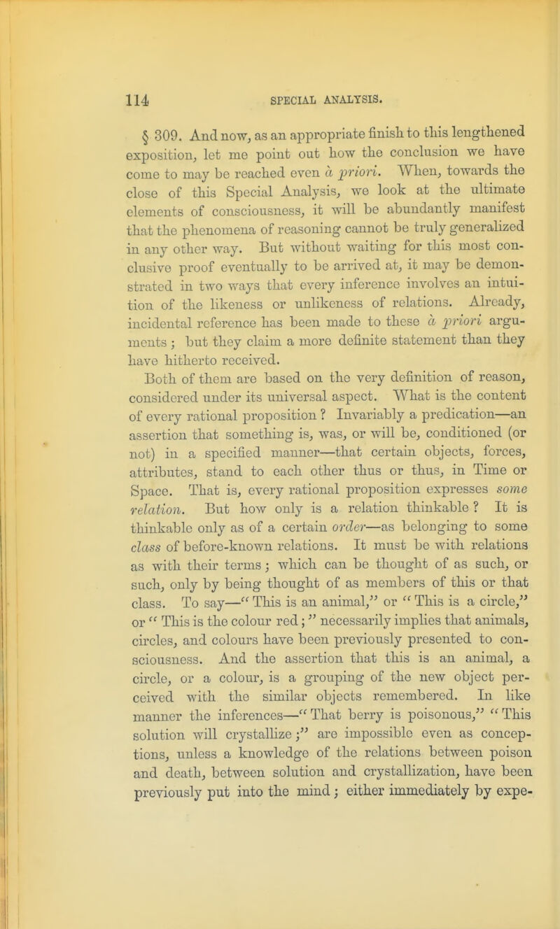 § 309. And now, as an appropriate finisli to tliis lengthened exposition, let me point out how the conclusion we have come to may be reached even a prion. When, towards the close of this Special Analysis, we look at the ultimate elements of consciousness, it will be abundantly manifest that the phenomena of reasoning cannot be truly generalized in any other way. But without waiting for this most con- clusive proof eventually to be arrived at, it may be demon- strated in two ways that every inference involves an intui- tion of the likeness or unlikeness of relations. Already, incidental reference has been made to these a ijviori argu- ments j but they claim a more definite statement than they have hitherto received. Both of them are based on the very definition of reason, considered under its universal aspect. What is the content of every rational proposition ? Invariably a predication—an assertion that something is, was, or will be, conditioned (or not) in a specified manner—that certain objects, forces, attributes, stand to each other thus or thus, in Time or Space. That is, every rational proposition expresses some relation. But how only is a relation thinkable ? It is thinkable only as of a certain order—as belonging to some class of before-known relations. It must be with relations as with their terms; which can be thought of as such, or such, only by being thought of as members of this or that class. To say— This is an animal, or  This is a circle, or  This is the colour red; necessarily implies that animals, circles, and colours have been previously presented to con- sciousness. And the assertion that this is an animal, a circle, or a colour, is a grouping of the new object per- ceived with the similar objects remembered. In like manner the inferences—''That berry is poisonous, ''This solution will crystallize; are impossible even as concep- tions, unless a knowledge of the relations between poison and death, between solution and crystallization, have been previously put into the mind; either immediately by expe-