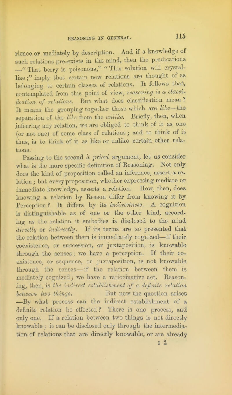 rience or mediately by description. And if a knowledge of such relations pre-exists in tlio mind, tlien the predications That berry is poisonous/'  This solution will crystal^ lize imply that certain new relations are thought of as belonging to certain classes of relations. It follows that, contemplated from this point of view, reasoning is a classic fication of relations. But what does classification mean ? It means the grouping together those which are lile—the separation of the lilie from the unlike. Briefly, then, when inferring any relation, we are obliged to think of it as one (or not one) of some class of relations; and to think of it thus, is to think of it as like or unlike certain other rela- tions. Passing to the second a priori argument, let us consider what is the more specific definition of Reasoning. Not only does the kind of proposition called an inference, assert a re- lation ; but every proposition, whether expressing mediate or immediate knowledge, asserts a relation. How, then, does knowing a relation by Reason difi'er from knowing it by Perception? It differs by its indirectness. A cognition is distinguishable as of one or the other kind, accord- ing as the relation it embodies is disclosed to the mind directly or indirectly. If its terms are so presented that the relation between them is immediately cognized—if their coexistence, or succession, or juxtaposition, is knowable through the senses; we have a perception. If their co- existence, or sequence, or juxtaposition, is not knowable through the senses—if the relation between them is mediately cognized; we have a ratiocinative act. Reason- ing, then, is the indirect estahlishmcnt of a definite relation hctiueen two tilings. But now the question arises —By what process can the indirect establishment of a definite relation be eflfected? There is one process, and only one. If a relation between two things is not directly knowable ; it can be disclosed only through the intermedia- tion of relations that are directly knowable, or are already I 2