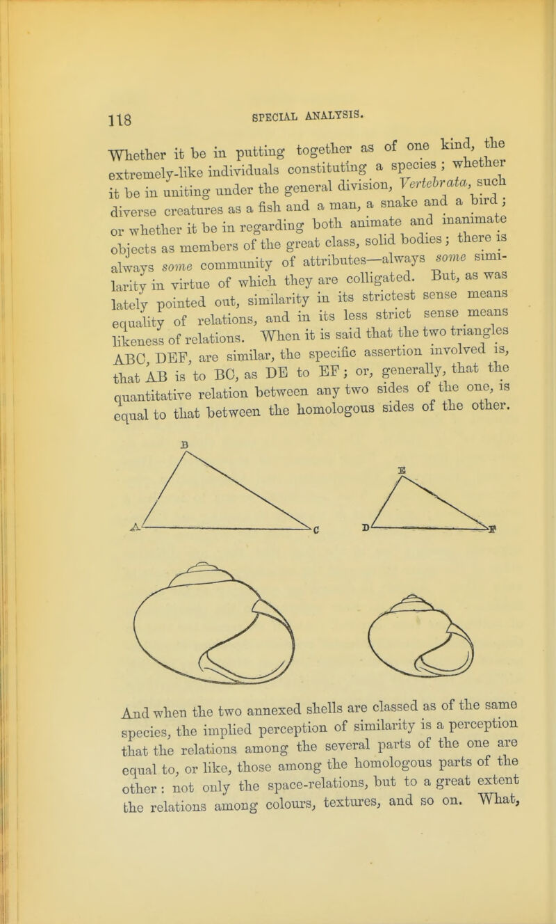 mether it be in putting together as of one kind, the extremely-like individuals constituting a species ; whether it be in uniting under the general division, l ertehrata .uch diverse creatures as a fish and a man, a snake and a bird ; or whether it be in regarding both animate and inanimate obiects as members of the great class, solid bodies; there is always some community of attributes-always some simi- larity in virtue of which they are colligated. But, as was lately pointed out, similarity in its strictest sense means equality of relations, and in its less strict sense means likeness of relations. When it is said that the two triangles ABO DBF, are similar, the specific assertion involved is, that AB is to BO, as DB to EF; or, generally that the quantitative relation between any two sides of the one is equal to that between the homologous sides of the other. And when the two annexed shells are classed as of the same species, the implied perception of similarity is a perception that the relations among the several parts of the one are equal to, or like, those among the homologous parts of the other : not only the space-relations, but to a great extent the relations among colours, textures, and so on. What,