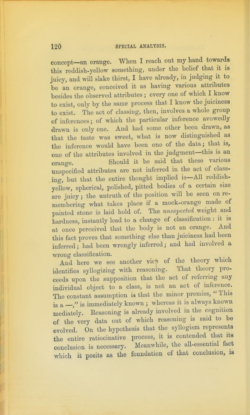 concept—an orange. When I reacli out my liand towards this reddish-yellow something, under the belief that it is juicy, and will slake thirst, I have already, in judging it to be an orange, conceived it as having various attributes besides the observed attributes; every one of which I know to exist, only by the same process that I know the juiciness to exist. The act of classing, then, involves a whole group of inferences; of which the particular inference avowedly drawn is only one. And had some other been drawn, as that the taste was sweet, what is now distinguished as the inference would have been one of the data; that is, one of the attributes involved in the judgment—this is an orange. Should it be said that these various unspecified attributes are not inferred in the act of class- ing, but that the entire thought implied is—All reddish- yellow, spherical, polished, pitted bodies of a certain size are juicy; the untruth of the position will be seen on re- membering what takes place if a mock-orange made of painted stone is laid hold of. The unexpected weight and hardness, instantly lead to a change of classification : it is at once perceived that the body is not an orange. And this fact proves that something else than juiciness had been inferred; had been wrongly inferred; and had involved a wrong classification. And here we see another vice of the theory which identifies syllogizing with reasoning. That theory pro- ceeds upon the supposition that the act of referring any individual object to a class, is not an act of inference. The constant assumption is that the minor premiss,  This is a —is immediately known ; whereas it is always known mediately. Keasoning is already involved in the cognition of the very data out of which reasoning is said to be evolved. On the hypothesis that the syllogism represents the entire ratiocinative process, it is contended that its conclusion is necessary. Meanwhile, the all-essential fact which it posits as the foundation of that conclusion, is