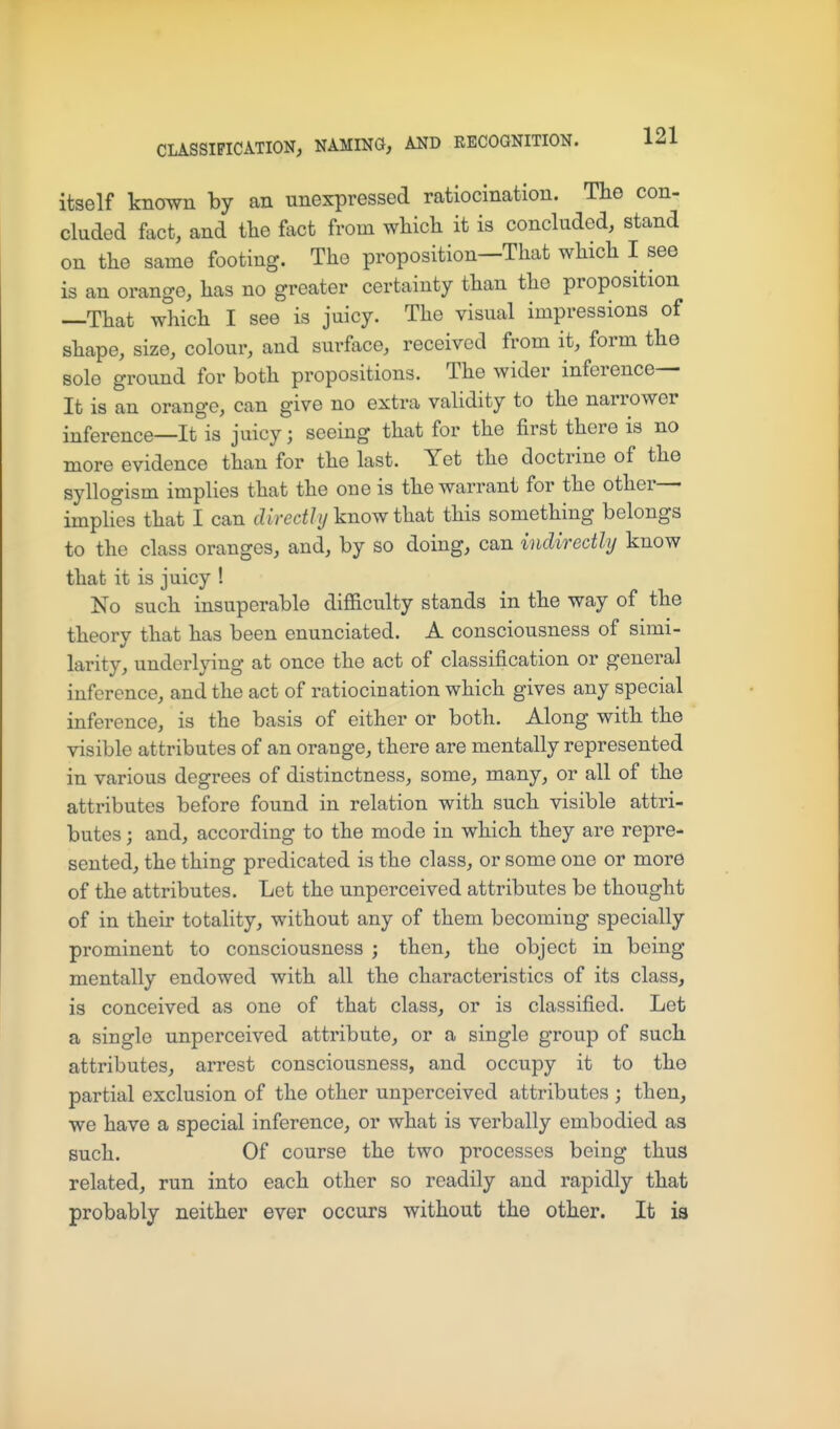 itself known by an unexpressed ratiocination. Tlie con- cluded fact, and the fact from wHcli it is concluded, stand on the same footing. The proposition—That which I see is an orange, has no greater certainty than the proposition —That which I see is juicy. The visual impressions of shape, size, colour, and surface, received from it, form the sole ground for both propositions. The wider inference- It is an orange, can give no extra validity to the narrower inference—It is juicy; seeing that for the first there is no more evidence than for the last. Yet the doctrine of the syllogism implies that the one is the warrant for the other— imphes that I can directly know that this something belongs to the class oranges, and, by so doing, can indirectly know that it is juicy ! No such insuperable difficulty stands in the way of the theory that has been enunciated. A consciousness of simi- larity, underlying at once the act of classification or general inference, and the act of ratiocination which gives any special inference, is the basis of either or both. Along with the visible attributes of an orange, there are mentally represented in various degrees of distinctness, some, many, or all of the attributes before found in relation with such visible attri- butes ; and, according to the mode in which they are repre- sented, the thing predicated is the class, or some one or more of the attributes. Let the unperceived attributes be thought of in their totality, without any of them becoming specially prominent to consciousness ; then, the object in being mentally endowed with all the characteristics of its class, is conceived as one of that class, or is classified. Let a single unperceived attribute, or a single group of such attributes, arrest consciousness, and occupy it to the partial exclusion of the other unperceived attributes ; then, we have a special inference, or what is verbally embodied as such. Of course the two processes being thus related, run into each other so readily and rapidly that probably neither ever occurs without the other. It ia