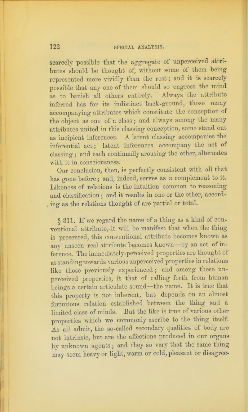 scarcely possible that tlie aggregate of unperceiTod attri- butes should bo tliouglit of, without some of them being represented more vividly than the rest; and it is scarcely possible that any one of them should so engross the mind as to banish all others entirely. Always the attribute inferred has for its indistinct back-ground, those many accompanying attributes which constitute the conception of the object as one of a class ; and always among the many attributes united in this classing conception, some stand out as incipient inferences. A latent classing accompanies the inferential act; latent inferences accompany the act of classing; and each continually arousing the other,, alternates with it in consciousness. Our conclusion, then, is perfectly consistent with all that has gone before; and, indeed, serves as a complement to it. Likeness of relations is the intuition common to reasoning and classification; and it results in one or the other, accord- ing as the relations thought of are partial or total. § 311. If we regard the name of a thing as a kind of con- ventional ahtribute,- it will be manifest that when the thing is presented, this conventional attribute becomes known as any unseen real attribute becomes known—by an act of in- ference. The immediately-perceived properties are thought of as standing towards various unperceived properties in relations like those previously experienced; and among these un- perceived properties, is that of calling forth from human beings a certain articulate sound—the name. It is true that this property is not inherent, but depends on an almost fortuitous relation established between the thing and a limited class of minds. But the like is true of various other properties which we commonly ascribe to the thing itself. As all admit, the so-called secondary qualities of body are not intrinsic, but are the affections produced in our organs by unknown agents; and they so vary that the same thing may seem heavy or light, warm or cold, pleasant or disagree-