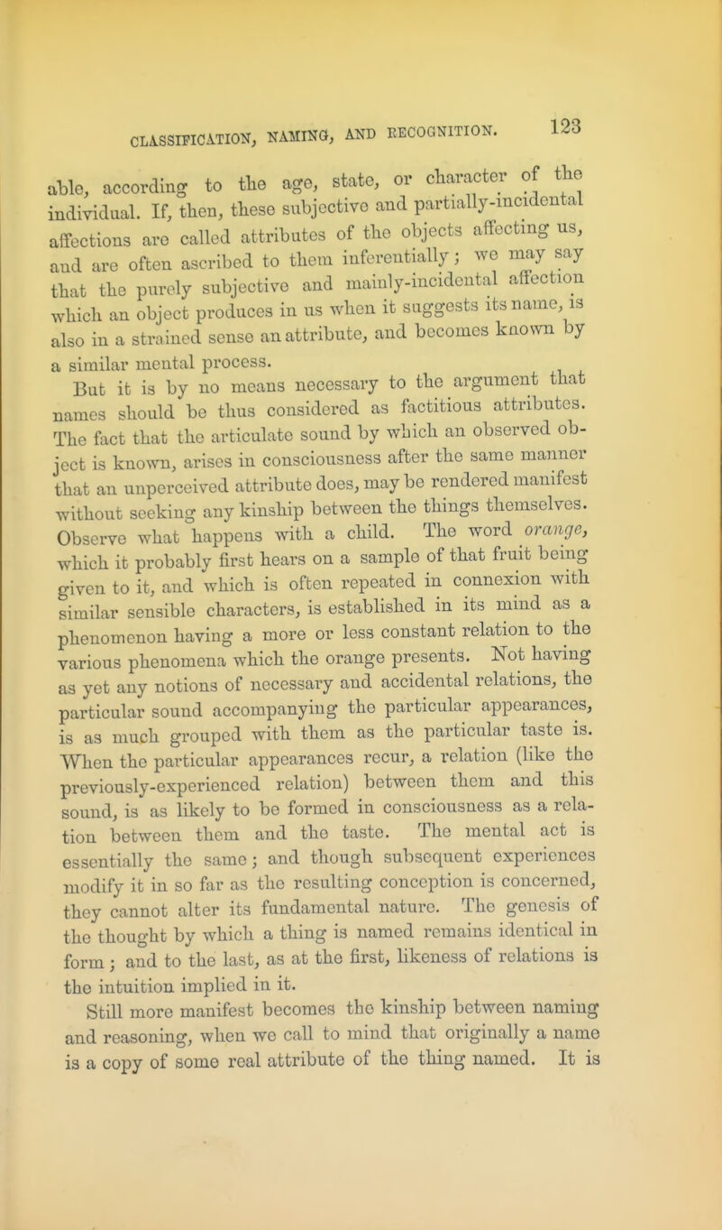 aHe, according to tlie age, state, or character of the indiyidaal. If, then, these subjective and partially-mcidental affections are called attributes of the objects affecting us, and are often ascribed to them inferentially; we may say that the purely subjective and mainly-incidental affection which an object produces in us when it suggests its name is also in a strained sense an attribute, and becomes known by a similar mental process. But it is by no means necessary to the argument that names should be thus considered as factitious attributes. The fact that the articulate sound by which an observed ob- ject is known, arises in consciousness after the same manner that an unperceived attribute does, may be rendered manifest without seeking any kinship between the things themselves. Observe what happens with a child. The word orange, which it probably first hears on a sample of that fruit being given to it, and which is often repeated in connexion with similar sensible characters, is estabhshed in its mind as a phenomenon having a more or less constant relation to the various phenomena which the orange presents. Not having as yet any notions of necessary and accidental relations, the particular sound accompanying the particular appearances, is as much grouped with them as the particular taste is. When the particular appearances recur, a relation (like the previously-experienced relation) between them and this sound, is as likely to be formed in consciousness as a rela- tion between them and the taste. The mental act is essentially the same; and though subsequent experiences modify it in so far as the resulting conception is concerned, they cannot alter its fundamental nature. The genesis of the thought by which a thing is named remains identical in form; and to the last, as at the first, hkeness of relations is the intuition implied in it. Still more manifest becomes the kinship between naming and reasoning, when we call to mind that originally a name is a copy of some real attribute of the thing named. It is