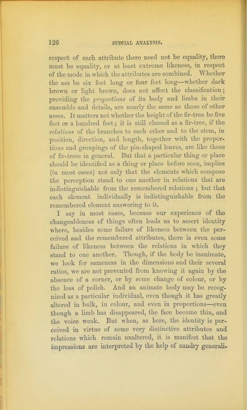 respect of each attribute tliere need not be equality, there must be equality, or at least extreme likeness, in respect of the mode in which the attributes are combined. Whether the ass be six feet long or four feet long—whether dark brown or light brown, does not affect the classification; providing the j^^'ojportions of its body and limbs in their ensemble and details, are nearly the same as those of other asses. It matters not whether the height of the fir-tree be five feet or a hundred feet; it is still classed as a fir-tree, if the relations of the branches to each other and to the stem, in position, direction, and length, together with the propor- tions and groupings of the pin-shaped leaves, are like those of fir-trees in general. But that a particular thing or place should be identified as a thing or place befjre seen, implies (in most cases) not only that the elements which compose the perception stand to one another in relations that are indistinguishable from the remembered relations ; but that each element individually is indistinguishable from the remembered element answering to it. I say in most cases, because our experience of the changeableness of things often leads us to assert identity where, besides some failure of likeness between the per- ceived and the remembered attributes, there is even some failure of likeness between the relations in which they stand to one another. Though, if the body be inanimate, we look for sameness in the dimensions and their several ratios, we are not prevented from knowing it again by the absence of a corner, or by some change of colour, or by the loss of polish. And an animate body may be recog- nized as a particular individual, even though it has greatly altered in bulk, in colour, and even in proportions—even though a limb has disappeared, the face become thin, and the voice weak. But when, as here, the identity is per- ceived in virtue of some very distinctive attributes and relations which remain unaltered, it is manifest that the impressions are interpreted by the help of sundry generali-