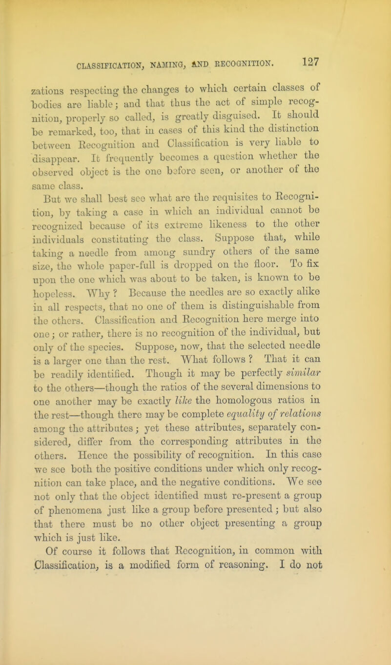 zations respecting tlie changes to wliicli certain classes of bodies are liable; and that thus the act of simple recog- nition, properly so called, is greatly disguised. It should be remarked, too, that in cases of this kind the distinction between Recognition and Classification is very liable to disappear. It frequently becomes a question whether the observed object is the ono before seen, or another of tho same class. But we shall best see what are the requisites to Recogni- tion, by taking a case in which an individual cannot be recognized because of its extreme likeness to the other individuals constituting tho class. Suppose that, while taking a needle from among sundry others of the same size, tho whole paper-full is dropped on tho floor. To fix upon the one which was about to be taken, is known to be hopeless. Why ? Because the needles are so exactly alike in all respects, that no one of them is distinguishable from the others. Classification and Recognition here merge into one; or rather, there is no recognition of the individual, but only of the species. Suppose, now, that the selected needle is a larger one than the rest. What follows ? That it can be readily identified. Though it may be perfectly similar to the others—though the ratios of the several dimensions to one another may be exactly like the homologous ratios in the rest—though there may be complete equality of relations among the attributes; yet these attributes, separately con- sidered, differ from tho corresponding attributes in the others. Hence the possibility of recognition. In this case we see both the positive conditions under which only recog- nition can take place, and the negative conditions. We see not only that the object identified must re-present a group of phenomena just like a group before presented ; but also that there must be no other object presenting a group which is just like. Of course it follows that Recognition, in common with .Classification, is a modified form of reasoning. I do not