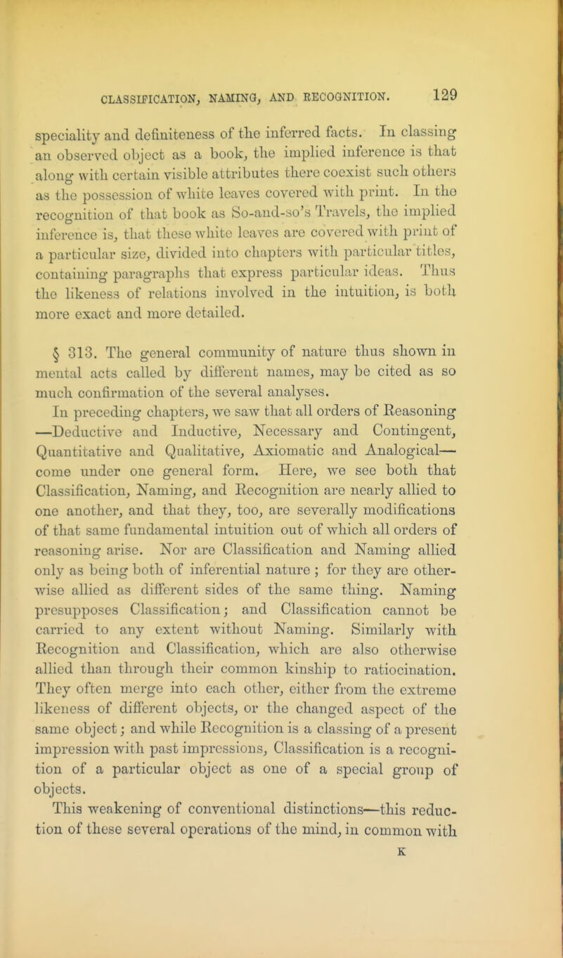 speciality and definiteness of tlie inferred facts. In classing an observed object as a book, tlie implied inference is that along with certain visible attributes there coexist such others as the possession of white leaves covered with print. In tho recognition of that book as So-and-so's Travels, the implied inference is, that these white leaves are covered with print of a particular size, divided into chapters with particular titles, containing paragraphs that express particular ideas. Thus the likeness of relations involved in the intuition, is both more exact and more detailed. § 313. Tho general community of nature thus shown in mental acts called by diflerent names, may be cited as so much confirmation of the several analyses. In preceding chapters, we saw that all orders of Eeasoning —Deductive and Inductive, Necessary and Contingent, Quantitative and Qualitative, Axiomatic and Analogical— come under one general form. Here, we see both that Classification, Naming, and Kecognition are nearly allied to one another, and that they, too, are severally modifications of that same fundamental intuition out of which all orders of reasoning arise. Nor are Classification and Naming allied only as being both of inferential nature ; for they are other- wise allied as dilferent sides of the same thing. Naming presupposes Classification; and Classification cannot be carried to any extent without Naming. Similarly with Kecognition and Classification, which are also otherwise allied than through their common kinship to ratiocination. They often merge into each other, cither from the extreme likeness of difierent objects, or the changed aspect of the same object; and while Recognition is a classing of a present impression with past impressions. Classification is a recogni- tion of a particular object as one of a special group of objects. This weakening of conventional distinctions—this reduc- tion of these several operations of the mind, in common with