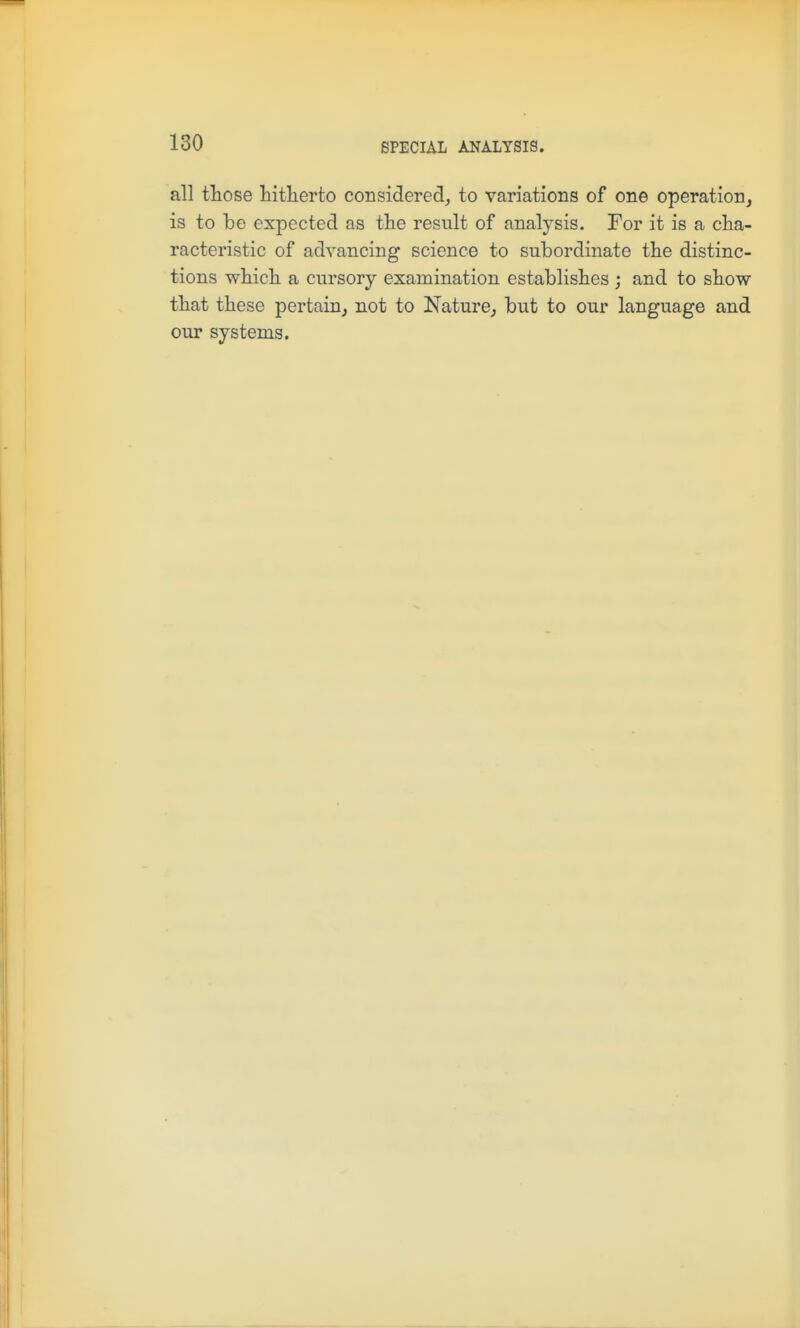 all those hitherto considered,, to variations of one operation, is to be expected as the result of analysis. For it is a cha- racteristic of advancing science to subordinate the distinc- tions which a cursory examination establishes ; and to show that these pertain, not to Nature, but to our language and our systems.