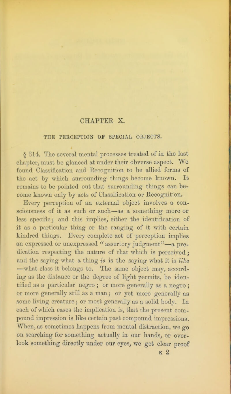 THE PERCEPTION OF SPECIAL OBJECTS. § 314. The several mental processes treated of in the last cliapter, must bo glanced at under their obverse aspect. We found Classification and Recognition to be allied forms of the act by which surrounding things become known. It remains to be pointed out that surrounding things can be- come known only by acts of Classification or Recognition. Every perception of an external object involves a con- sciousness of it as such or such.—as a something more or less specific; and this implies, either the identification of it as a particular thing or the ranging of it with certain kindred things. Every complete act of perception implies an expressed or unexpressed  assertory judgment—a pre- dication respecting the nature of that which is perceived; and the saying what a thing is is the saying what it is like —what class it belongs to. The same object may, accord- ing as the distance or the degree of light permits, be iden- tified as a particular negro ; or more generally as a negro ; or more generally still as a man j or yet more generally as some living creature; or most generally as a solid body. In each of which cases the implication is, that the present com- pound impression is like certain past compound impressions. When, as sometimes happens from mental distraction, we go on searching for something actually in our hands, or over- look something directly under our eyes, we get clear proof K 2