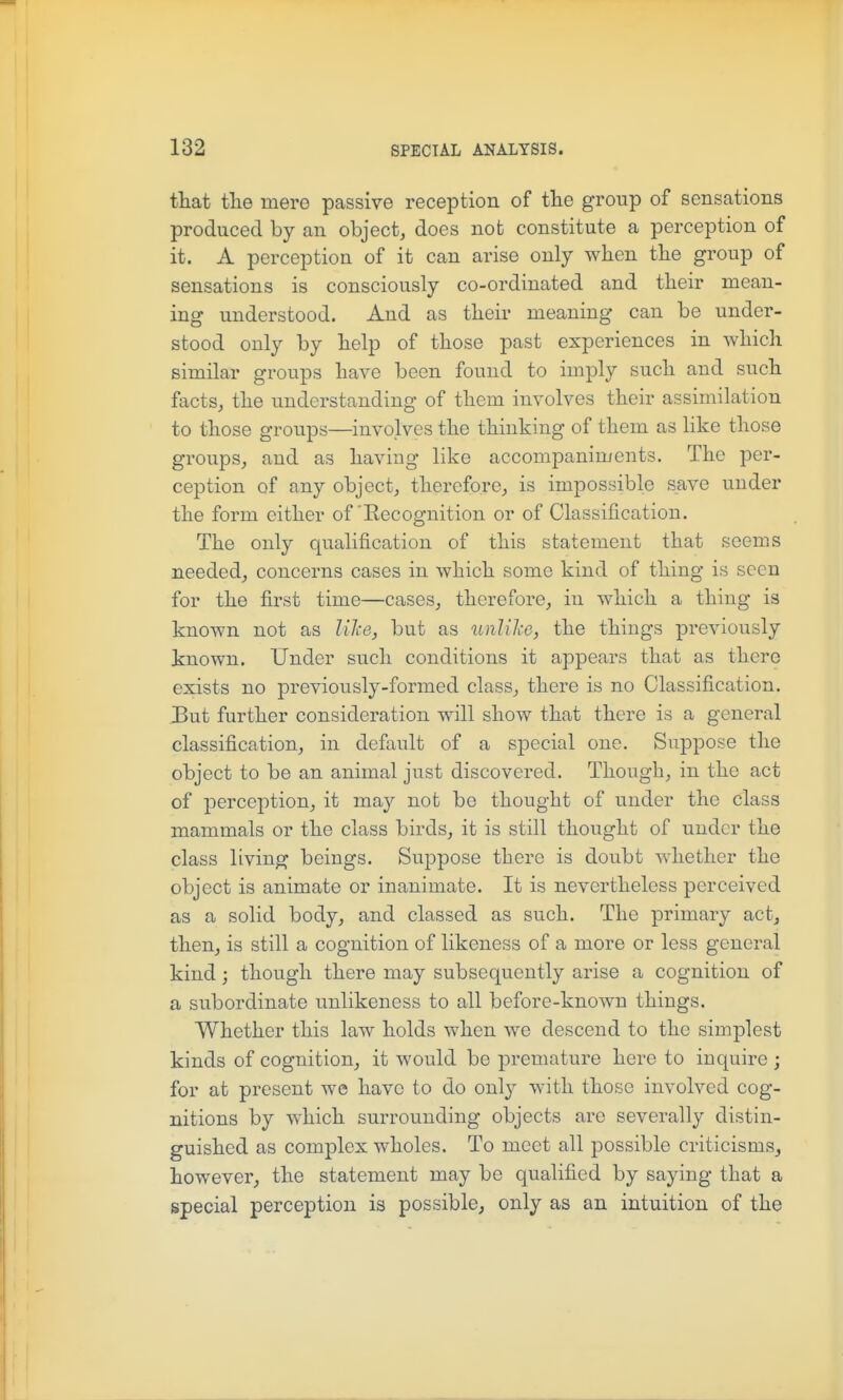 that tlie mere passive reception of the group of sensations produced by an object, does not constitute a perception of it. A perception of it can arise only when the group of sensations is consciously co-ordinated and their mean- ing understood. And as their meaning can be under- stood only by help of those past experiences in which similar groups have been found to imply such and such facts, the understanding of them involves their assimilation to those groups—involves the thinking of them as like those groups, and as having like accompaniments. The per- ception of any object, therefore, is impossible save under the form either of'Recognition or of Classification. The only qualification of this statement that seems needed, concerns cases in which some kind of thing is seen for the first time—cases, therefore, in which a thing is known not as liJie, but as unlike, the things previously known. Under such conditions it appears that as there exists no previously-formed class, there is no Classification. But further consideration will show that there is a general classification, in default of a special one. Suppose the object to be an animal just discovered. Though, in the act of perception, it may not be thought of under the class mammals or the class birds, it is still thought of under the class living beings. Suppose there is doubt whether the object is animate or inanimate. It is nevertheless perceived as a solid body, and classed as such. The primary act, then, is still a cognition of likeness of a more or less general kind; though there may subsequently arise a cognition of a subordinate unlikeness to all before-known things. Whether this law holds when we descend to the simplest kinds of cognition, it would be premature here to inquire ; for at present we have to do only with those involved cog- nitions by which surrounding objects are severally distin- guished as complex wholes. To meet all possible criticisms^ however, the statement may be qualified by saying that a special perception is possible, only as an intuition of the