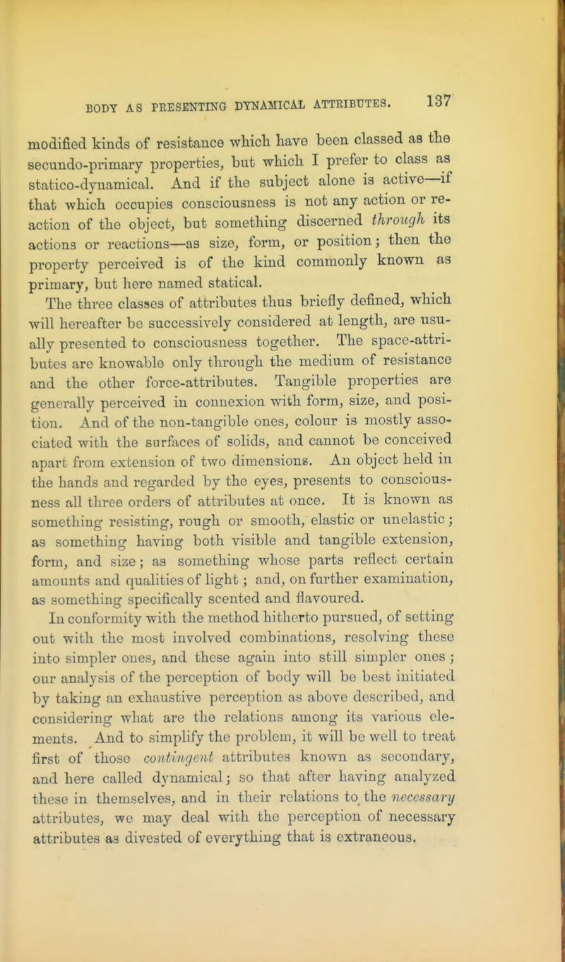 modified kinds of resistance whicli have been classed as the secundo-primary properties, but which I prefer to class as statico-dynamical. And if the subject alone is active—if that -which occupies consciousness is not any action or re- action of the object, but something discerned through its actions or reactions—as size, form, or position; then the property perceived is of the kind commonly known as primary, but here named statical. The three classes of attributes thus briefly defined, which will hereafter be successively considered at length, are usu- ally presented to consciousness together. The space-attri- butes are knowable only through the medium of resistance and the other force-attributes. Tangible properties are generally perceived in connexion with form, size, and posi- tion. And of the non-tangible ones, colour is mostly asso- ciated with the surfaces of solids, and cannot be conceived apart from extension of two dimensions. An object held in the hands and regarded by the eyes, presents to conscious- ness all three orders of attributes at once. It is known as something resisting, rough or smooth, elastic or unelastic; as something having both visible and tangible extension, form, and size; as something whose parts reflect certain amounts and qualities of light; and, on further examination, as something specifically scented and flavoured. In conformity with the method hitherto pursued, of setting out with the most involved combinations, resolving these into simpler ones, and these again into still simpler ones ; our analysis of the perception of body will be best initiated by taking an exhaustive perception as above described, and considering what are the relations among its various ele- ments. And to simplify the problem, it will be well to treat first of those contingent attributes known as secondary, and here called dynamical; so that after having analyzed these in themselves, and in their relations to the necessary attributes, we may deal with the perception of necessary attributes as divested of everything that is extraneous.