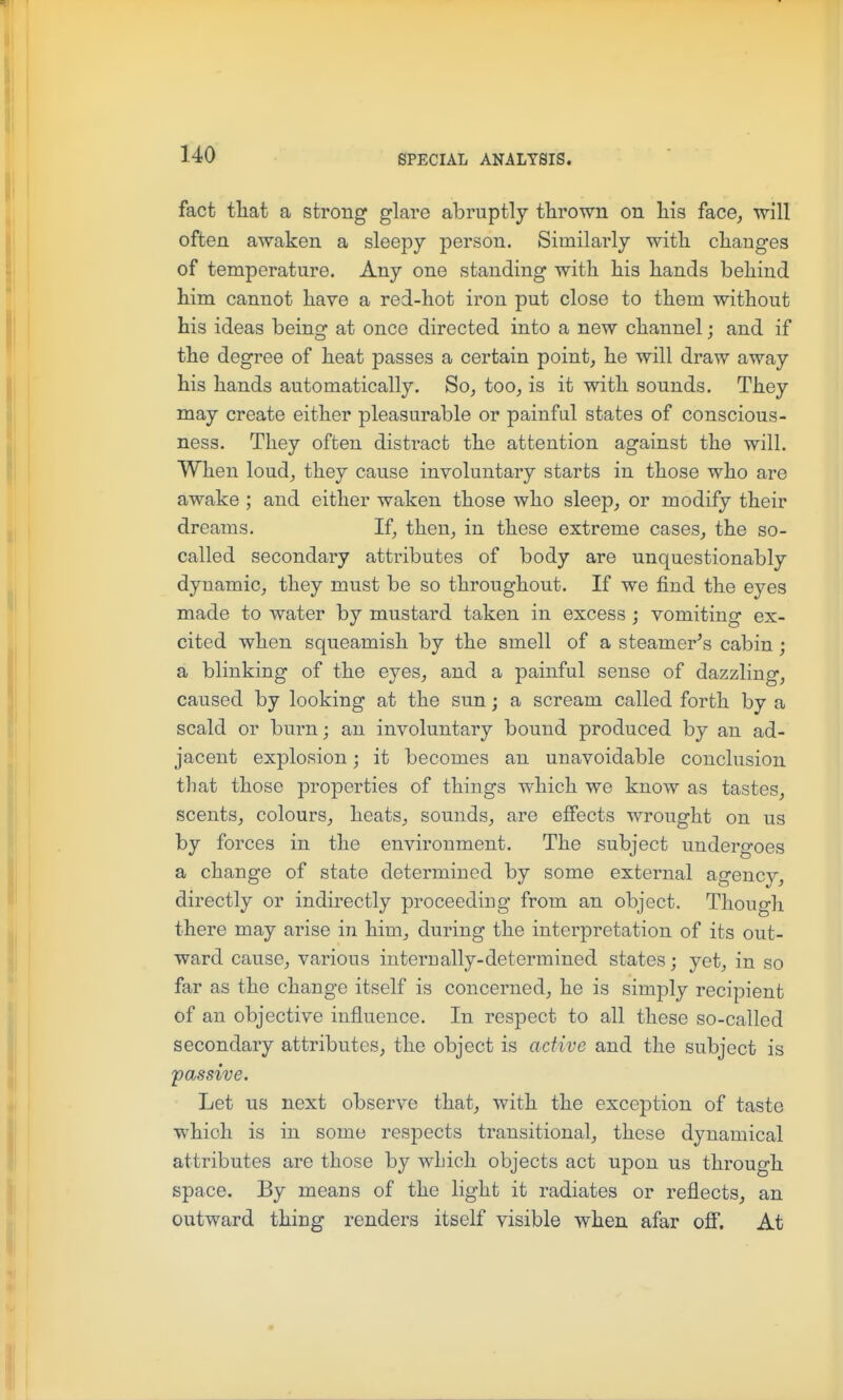 fact that a strong glare abruptly thrown on his face, will often awaken a sleepy person. Similarly with cliauges of temperature. Any one standing with his hands behind him cannot have a red-hot iron put close to them without his ideas being at once directed into a new channel; and if the degree of heat passes a certain pointy he will draw away his hands automatically, So^ too, is it with sounds. They may create either pleasurable or painful states of conscious- ness. They often distract the attention against the will. When loud, they cause involuntary starts in those who are awake ; and either waken those who sleep, or modify their dreams. If, then, in these extreme cases, the so- called secondary attributes of body are unquestionably dynamic, they must be so throughout. If we find the eyes made to water by mustard taken in excess ; vomiting ex- cited when squeamish by the smell of a steamer's cabin; a blinking of the eyes, and a painful sense of dazzling, caused by looking at the sun; a scream called forth by a scald or burn; an involuntary bound produced by an ad- jacent explosion; it becomes an unavoidable conclusion that those properties of things which we know as tastes, scents, colours, heats, sounds, are effects wrought on us by forces in the environment. The subject undergoes a change of state determined by some external agency, directly or indirectly proceeding from an object. Though there may arise in him, during the interpretation of its out- ward cause, various internally-determined states; yet, in so far as the change itself is concerned, he is simply recipient of an objective influence. In respect to all these so-called secondary attributes, the object is active and the subject is passive. Let us next observe that, with the exception of taste which is in some respects transitional, these dynamical attributes are those by wLich objects act upon us through space. By means of the light it radiates or reflects, an outward thing renders itself visible when afar off. At