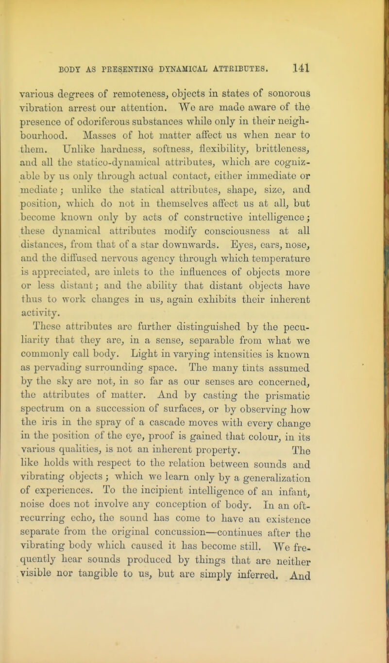 various degrees of remoteness, objects in states of sonorous vibration arrest our attention. We are made aware of the presence of odoriferous substances while only in their neigh- bourhood. Masses of hot matter aflfect us when near to them. Unlike hardness, softness, flexibility, brittlcness, and all the statico-dynamical attributes, which are cogniz- able by us only through actual contact, either immediate or mediate; unlike the statical attributes, shape, size, and position, which do not in themselves affect us at all, but become known only by acts of constructive intelligence; these dynamical attributes modify consciousness at all distances, from that of a star downwards. Eyes, ears, nose, and the diffused nervous agency through which temperature is appreciated, are inlets to the influences of objects more or less distant; and the ability that distant objects have thus to work changes in us, again exhibits their inherent activity. These attributes arc further distinguished by the pecu- liarity that they are, in a sense, separable from what we commonly call body. Light in varying intensities is known as pervading surrounding space. The many tints assumed by the sky are not, in so far as our senses are concerned, the attributes of matter. And by casting the prismatic spectrum on a succession of surfaces, or by observing how the iris in the spray of a cascade moves with every change in the position of the eye, proof is gained tliat colour, in its various qualities, is not an inherent property. The like holds with respect to the relation between sounds and vibratmg objects ; which we learn only by a generalization of experiences. To the incipient intelligence of an infant, noise does not involve any conception of bod}'-. In an oft- recurring echo, the sound has come to have an existence separate from the original concussion—continues after the vibrating body which caused it has become still. We fre- quently hear sounds produced by things that are neither visible nor tangible to us, but are simply inferred. And