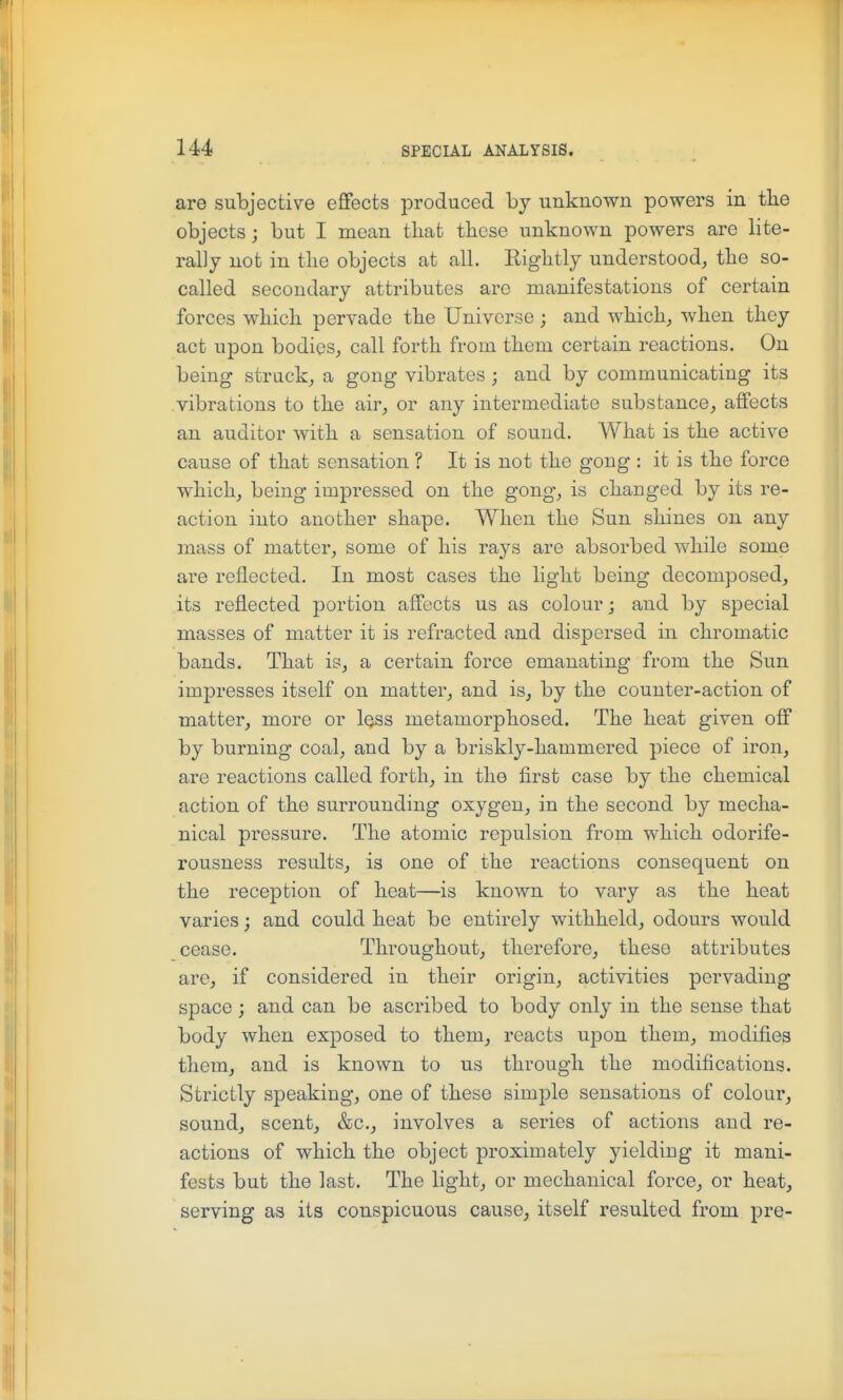 are subjective effects produced by unknown powers in tbe objects; but I mean that these unknown powers are lite- rally not in the objects at all. Rightly understood, the so- called secondary attributes are manifestations of certain forces which pervade the Universe; and which, when they act upon bodies, call forth from them certain reactions. On being struck, a gong vibrates ; and by communicating its vibrations to the air, or any intermediate substance, affects an auditor with a sensation of sound. What is the active cause of that sensation ? It is not the gong : it is the force which, being impressed on the gong, is changed by its re- action into another shape. When the Sun shines on any mass of matter, some of his rays are absorbed while some are reflected. In most cases the light being decomposed, its reflected portion affects us as colour j and by special masses of matter it is refracted and dispersed in chromatic bands. That is, a certain force emanating from the Sun impresses itself on matter, and is, by the counter-action of matter, more or Iqss metamorphosed. The heat given off by burning coal, and by a briskly-hammered piece of iron, are reactions called forth, in the first case by the chemical action of the surrounding oxygen, in the second by mecha- nical pressure. The atomic repulsion from which odorife- rousness results, is one of the reactions consequent on the reception of heat—is known to vary as the heat varies; and could heat be entirely withheld, odours would cease. Throughout, therefore, these attributes are, if considered in their origin, activities pervading space; and can be ascribed to body only in the sense that body when exposed to them, reacts upon them, modifies them, and is known to us through the modifications. Strictly speaking, one of these simple sensations of colour, sound, scent, &c., involves a series of actions and re- actions of which the object proximately yielding it mani- fests but the last. The light, or mechanical force, or heat, serving as its conspicuous cause, itself resulted from pre-