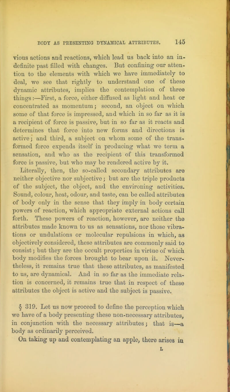 vious actions and reactions, wliich lead us back into an in- definite past filled witli changes. But confining our atten- tion to the elements with which we have immediately to deal, we see that rightly to understand one of these dynamic attributes, implies the contemplation of three things :—First, a force, either difiused as light and heat or concentrated as momentum; second, an object on which some of that force is impressed, and which in so far as it is a recipient of force is passive, but in so far as it reacts and determines that force into new forms and directions is active; and third, a subject on whom some of the trans- formed force expends itself in producing what we term a sensation, and who as the recipient of this transformed force is passive, but who may be rendered active by it. Literally, then, the so-called secondary attributes are neither objective nor subjective; but are the triple products of the subject, the object, and the environing activities. Sound, colour, heat, odour, and taste, can be called attributes of body only in the sense that they imply in body certain powers of reaction, which appropriate external actions call forth. These powers of reaction, however, are neither the attributes made known to us as sensations, nor those vibra- tions or undulations or molecular repulsions in which, as objectively considered, these attributes are commonly said to consist; but they are the occult properties in virtue of which body modifies the forces brought to bear upon it. Never- theless, it remains true that these attributes, as manifested to us, are dynamical. And in so far as the immediate rela- tion is concerned, it remains true that in respect of these attributes the object is active and the subject is passive. § 319. Let us now proceed to define the perception which we have of a body presenting these non-necessary attributes, in conjunction with the necessary attributes; that is—a body as ordinarily perceived. On taking up and contemplating an apple, there arises in L