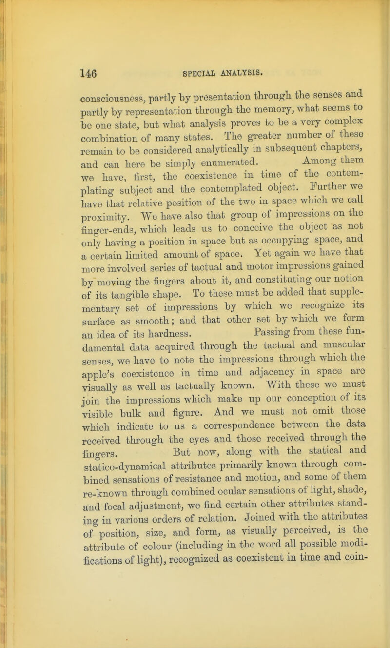 consciousness, partly by presentation tlirougli tlie senses and partly by representation tlirough the memory, wliat seems to be one state, but what analysis proves to be a very complex combination of many states. The greater number of these remain to be considered analytically in subsequent chapters, and can here be simply enumerated. Among them we have, first, the coexistence in time of the contem- plating subject and the contemplated object. Further we have that relative position of the two in space which we call proximity. We have also that group of impressions on the finger-ends, which leads us to conceive the object as not only having a position in space but as occupying space, and a certain limited amount of space. Yet again we have that more involved series of tactual and motor impressions gained by moving the fingers about it, and constituting our notion of its tangible shape. To these nmst be added that supple- mentary set of impressions by which we recognize its surface as smooth; and that other set by which we form an idea of its hardness. Passing from these fun- damental data acquired through the tactual and muscular senses, we have to note the impressions through which the apple's coexistence in time and adjacency in space are visually as well as tactually known. With these we must join the impressions which make up our conception of its visible bulk and figure. And we must not omit those which indicate to us a correspondence between the data received through the eyes and those received through the fingers. But now, along with the statical and statico-dynamical attributes primarily known through com- bined sensations of resistance and motion, and some of them re-known through combined ocular sensations of light, shade, and focal adjustment, we find certain other attributes stand- ing in various orders of relation. Joined with the attributes of position, size, and form, as visually perceived, is the attribute of colour (including in the word all possible modi- fications of light), recognized as coexistent in time and coin-