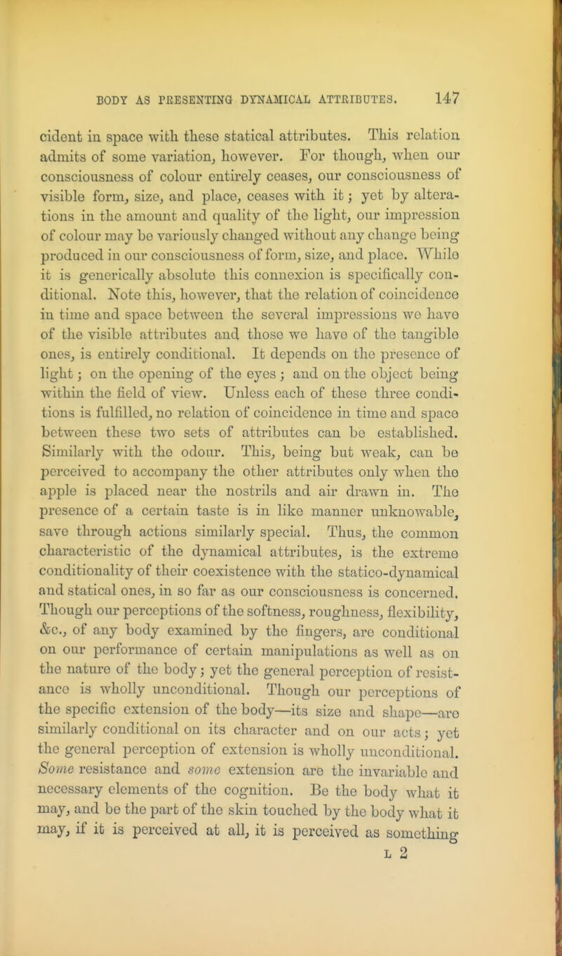 cident in space with these statical attributes. This relation admits of some variation, however. For though, when our consciousness of colour entirely ceases, our consciousness of visible form, size, and place, ceases with it; yet by altera- tions in the amount and quality of the light, our impression of colour may be variously changed without any change being produced in our consciousness of form, size, and place. Whilo it is generically absolute this connexion is specifically con- ditional. Note this, however, that the relation of coincidence in time and space between the several impressions we havo of the visible attributes and those wo have of the tangible ones, is entirely conditional. It depends on the presence of light; on the opening of the eyes ; and on the object being within the field of view. Unless each of these three condi- tions is fulfilled, no relation of coincidence in time and space between these two sets of attributes can be established. Similarly with the odour. This, being but weak, can be perceived to accompany the other attributes only when the apple is placed near the nostrils and air drawn in. The presence of a certain taste is in like manner unknowable, save through actions similarly special. Thus, the common characteristic of the dynamical attributes, is the extreme conditionality of their coexistence with the statico-dynamical and statical ones, in so far as our consciousness is concerned. Though our perceptions of the softness, roughness, flexibility, &c., of any body examined by the fingers, are conditional on our performance of certain manipulations as well as on the nature of the body; yet the general perception of resist- ance is wholly unconditional. Though our perceptions of the specific extension of the body—its size and shape—are similarly conditional on its character and on our acts; yet the general perception of extension is wholly unconditional. 8ome resistance and some extension are the invariable and necessary elements of the cognition. Be the body what it may, and be the part of the skin touched by the body what it may, if it is perceived at all, it is perceived as something L 2