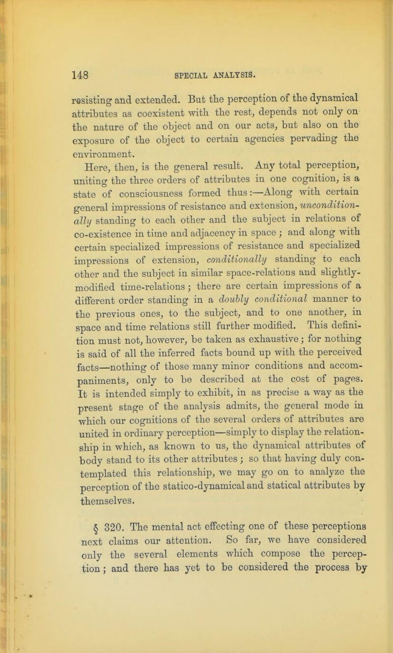 resisting and extended. But the perception of the dynamical attributes as coexistent with the rest, depends not only on the nature of the object and on our acts, but also on the exposure of the object to certain agencies pervading the environment. Here, then, is the general result. Any total perception, uniting the three orders of attributes in one cognition, is a state of consciousness formed thus:—Along with certain general impressions of resistance and extension, uncondition- ally standing to each other and the subject in relations of co-existence in time and adjacency in space ; and along with certain specialized impressions of resistance and specialized impressions of extension, conditionally standing to each other and the subject in similar space-relations and slightly- modified time-relations ; there are certain impressions of a different order standing in a doubly conditional manner to the previous ones, to the subject, and to one another, in space and time relations still further modified. This defini- tion must not, however, be taken as exhaustive; for nothing is said of all the inferred facts bound up with the perceived facts—nothing of those many minor conditions and accom- paniments, only to be described at the cost of pages. It is intended simply to exhibit, in as precise a way as the present stage of the analysis admits, the general mode in which our cognitions of the several orders of attributes are united in ordinary perception—simply to display the relation- ship in which, as known to us, the dynamical attributes of body stand to its other attributes; so that having duly con- templated this relationship, we may go on to analyze the perception of the statico-dynamical and statical attributes by themselves. § 320. The mental act effecting one of these perceptions next claims our attention. So far, we have considered only the several elements which compose the percep- tion ; and there has yet to be considered the process by