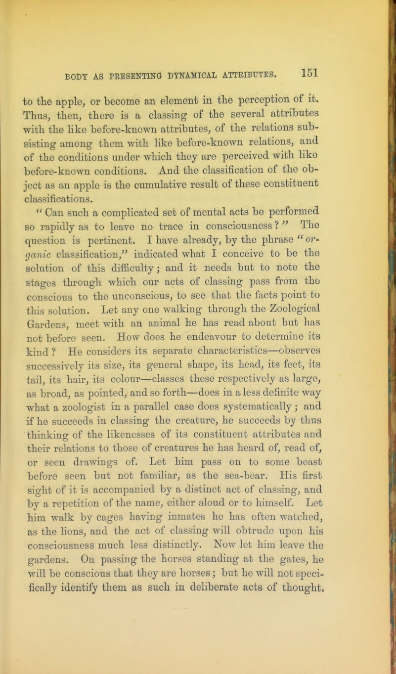 to the apple, or become an element in tlie perception of it. Thus, then, there is a classing of the several attributes with the Hke before-knowTi attributes, of the relations sub- sisting among them with like before-known relations, and of the conditions under which they are perceived with like before-known conditions. And the classification of the ob- ject as an apple is the cumulative result of these constituent classifications.  Can such a complicated set of mental acts be performed so rapidly as to leave no trace in consciousness ?  The question is pertinent. I have already, by the phrase  or- ganic classification,^' indicated what I conceive to be the solution of this difficulty; and it needs but to note the stages through which our acts of classing pass from the conscious to the unconscious, to see that the facts point to this solution. Let any one walking through the Zoological Gardens, meet with an animal he has read about but has not before seen. How does he endeavour to determine its kind ? He considers its separate characteristics—observes successively its size, its general shape, its head, its feet, its tail, its hair, its colour—classes these respectively as large, as broad, as pointed, and so forth—does in a less definite way what a zoologist in a parallel case does systematically ; and if he succeeds in classing the creature, he succeeds by thus thinking of the likenesses of its constituent attributes and their relations to those of creatures he has heard of, read of, or seen drawings of. Let him pass on to some beast before seen but not familiar, as the sea-bear. His first sight of it is accompanied by a distinct act of classing, and by a repetition of the name, either aloud or to himself. Let him walk by cages having inmates he has often watched, as the lions, and the act of classing will obtrude upon his consciousness much less distinctly. Now let him leave the gardens. On passing the horses standing at the gates, he will be conscious that they are horses; but he will not speci- fically identify them as such in deliberate acts of thought.